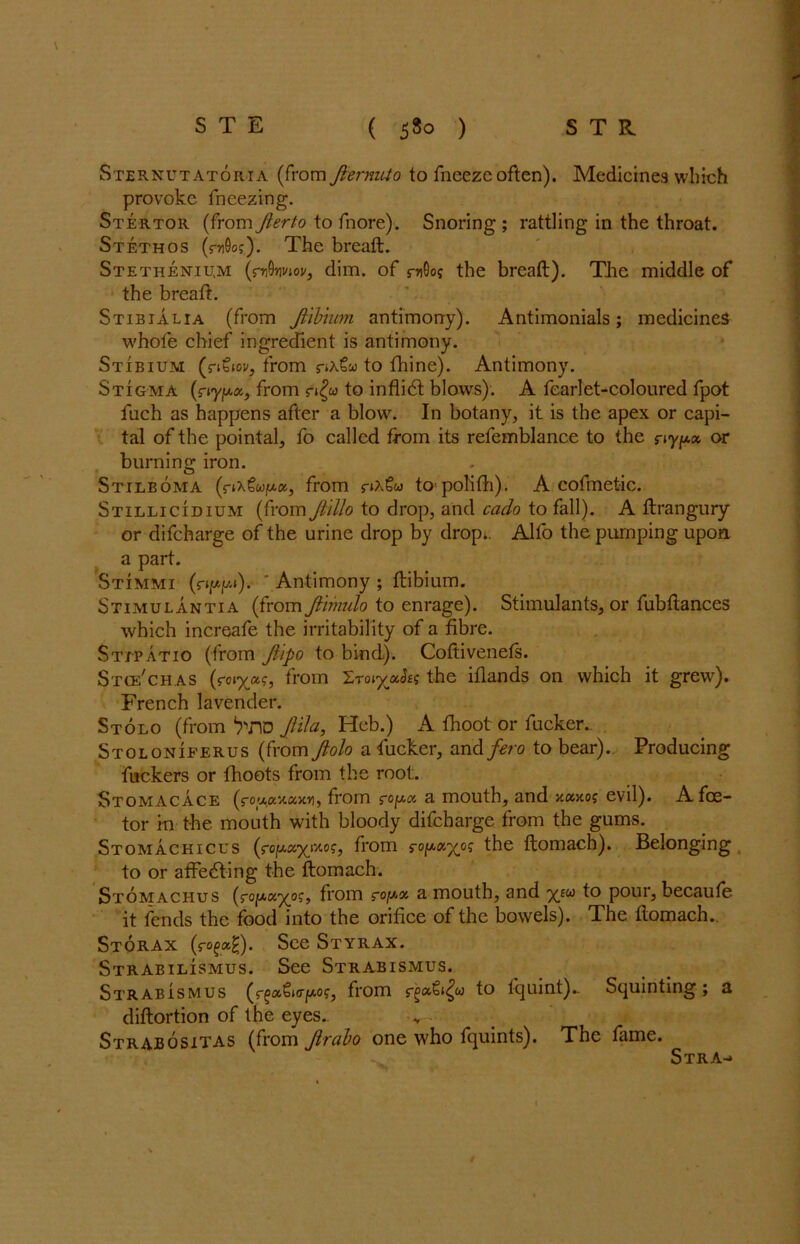 Sternutatoria (from Jlernuto to fneezc often). Medicines which provoke freezing. Stertor (from Jierto to fnore). Snoring ; rattling in the throat. St ethos (010o?). The breaft. Stethentu,m (rvQriviov, dim. of rnOo? the breaft). The middle of the breaft. Stibialia (from Ji'ibmm antimony). Antimonials; medicines whole chief ingredient is antimony. Stibium (nSw, from to fhine). Antimony. Stigma (r»yp.a, from r»£» to inflidt blows). A fearlet-coloured fpot Inch as happens after a blow. In botany, it is the apex or capi- tal of the pointal, fo called from its refemblance to the r iy/*» or burning iron. Sttlboma (r*x?wju.a, from s-»a€« to polifti). A cofmetic. Stillicidium (from Ji'illo to drop, and each to fall). A ftrangury or difeharge of the urine drop by drop.. Alfo the pumping upon a part. Stimmi (r^wp). ‘ Antimony ; ftibium. Stimulantia (from Jiimulo to enrage). Stimulants, or fubftances which increafe the irritability of a fibre. Stjpatio (from Jlipo to bind). Coftivenefs. Stce'chas (roiy^c, from Xroiyah? the iflands on which it grew). French lavender. Stolo (from WlD JHIa, Heb.) A fhoot or fucker., Stoloniferus (from Jiolo a fucker, and fero to bear). Producing fuckers or fhoots from the root. Stomacace (fou,ayux,xn, from s-o^cc a mouth, and xaxoj evil). A fee- tor in the mouth with bloody difeharge from the gums. Stomachicus (roju.a^Mo?, from the ftomach). Belonging to or affedting the ftomach. Stomachus (rofAa^o?, from rojy* a mouth, and yjw to pour, becaufe it fends the food into the orifice of the bowels). The ftomach. Storax (rofag). See Styrax. Strabilismus. See Strabismus. Strabismus i<r^o?, from to lquint).. Squinting ; a diftortion of the eyes.. Strabositas (from Jirabo one who fquints). The fame. Stra-»