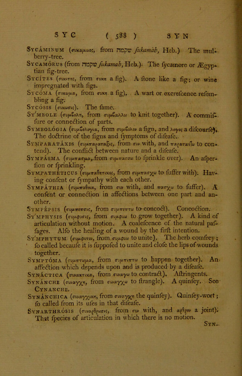 Sycaminum (o-uxa/Aitof, from riGpvL’ fukamab, Heb.) The mul* berry-tree. Sycamorus (from HttpiP fukamab, Heb.); The fycamore or ^Egyp*. tian fig-tree. Sycites (o-uxtTHf, from auxn a fig). A ftone like a fig; or wine impregnated with figs. Sycoma (<rmuy.x, from ow«i a fig), A wart or excrefcence refom- bling a fig: Sycosis (auxwa»?). The fame. Sy'mbole (vvpGoKy, from aup.£oAAw to knit together). A commit fure or connection of parts. Symbologia ((rujw.CoAoyia, from cv^oXov a fign, and Aoyo; a difcoarie)» The doctrine of the figns and fymptoms of difeafe.. Symparataxis (<rujM.7ra^aT«^f,. from cruv with, and ttx^xtxtIu to con-* tend). The conflict between nature and a difeafe. Sympasma (<TVfATrx<rpxr{rom cup.?rjiG-ffu to fprinkle over). An afper- fion or fprinkling. Symj’atheticus (irup.7r«0iiTixQf, from ooprao-j^u to fuffer with’). Hav- ing confent or fympathy with each other. Sympathia (<rujtA7raO«a, from aw with, and 7raayw to fuffer). A confent or connection in affections between one part and an- other. SyMPEPSIS (<rup7r£7nn?, from <rvy.TrtirTW tO' Concoct). Concoction. Sy'mphysis (<Tvy.ipvai;, from <ruppuu to grow together). A kind of articulation without motion. A coalefcence cf the natural paf- fages. Alfo the healing of a wound by the firft intention. Sy'mphytum (au/apurov, from.,<rv[j.(pvu to unite). The herb comfrey; 1 fo called becaufe it is fuppofed to unite and clofe the lips of wounds together. Symptoma (TUfA7rrwfAa, from nu to happen together). An affection which depends upon and is produced by a difeafe. Synactica (o-waxTixa, from awayw to contract), Aftringents. Synanche (cruvay/v, from awayyw to firangle). A quin ley. See Cynanche. Synanchica (away^ixn, from awaythe quinfcy). Quinfey-wort; fo called from its ufes in that difeafe. Synarthrosis (awa^wai?, from aw with, and x^)^ov a joint)* That fpecies of articulation in which there is no motion. Syn-