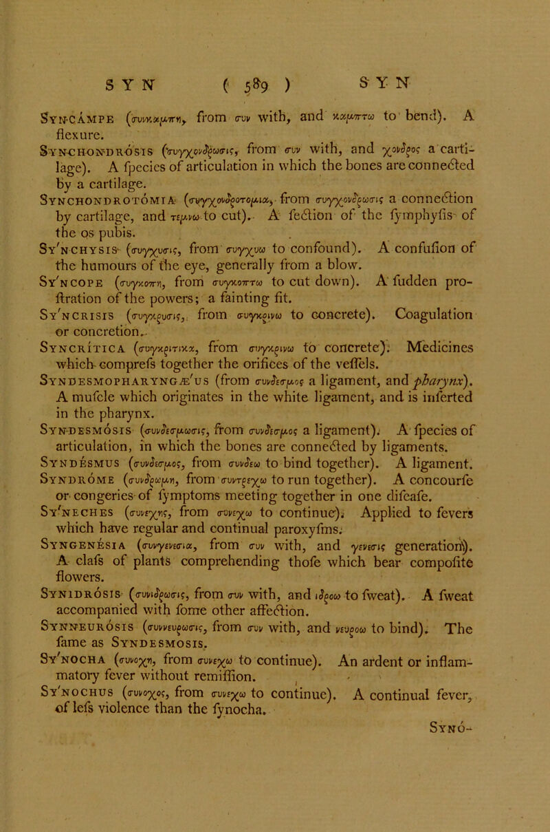 Syn-campe (<njwfltju,7rn> from <rw with, and xapr-ra to bend). A flexure. Syn-chondrosis ('(ruy^o^w(^l?•, from <ruv with, and a carti- lage). A fpecies of articulation in which the bones areconnedled by a cartilage. SynchondrotomiA' (irvyxoifyoTOfMiZ) from <rvy%ovfyu(rig a connection by cartilage, and npw to cut). A feCtion of the fymphyfis- of the os pubis. Sy'nchysis- (<Tvyyy<T»?, from cuy^uM to confound). A confufion of the humours of the eye, generally from a blow. Sy'ncope (<rvyy.07rri, from o-u-yxoTrrw to cut down). A fudden pro- ftration of the powers; a fainting fit. Sy'ncrisis (<ruyxfu<n?, from evyuoivu to concrete). Coagulation or concretion. Syncritica from o-i;yx^ivu to concrete). Medicines which- comprefs together the orifices of the veffels. Syndesmopiiaryngje'us (from cWea-pof a ligament, and pharynx),. A mufcle which originates in the white ligament, and is inferted in the pharynx. Syndesmosis (<ra/JW|tAw<n?, from traAo-ju.0? a ligament). A fpecies of articulation, in which the bones are connected by ligaments. Syndesmus (o-WEff-jwo?, from oWsw to bind together). A ligament. Syndrome (crvi/fyupv, from o-uvt^^w to run together). A concourfe or congeries of fymptoms meeting together in one difeafe. Sy'neches (a-vvc^v;, from <roviyu to continue)^ Applied to fevers which have regular and continual paroxyfms. Syngenesia (<ruvym<rux, from <rui/ with, and <ym<n? generation)). A clafs of plants comprehending thofe which bear compofite flowers. Synidrosis (<rui/i<5£u<rK, from avv with, and i^ow to fweat). A fweat accompanied with fome other affection. Synneurosis (<rumu£w<ri?, from (tui/ with, and vtvgou to bind). The fame as Syndesmosis. Sy^nocha (ffwo^rij from <ruve%u to continue). An ardent or inflam- matory fever without remiffion. Sy'nochus (o-uvo^o?, from a-un^co to continue). A continual fever, of lefs violence than the fynocha.