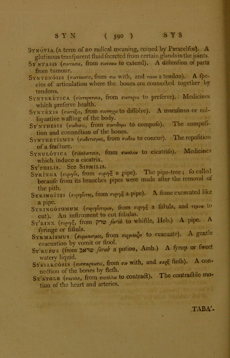 Synovia (a term of no radical meaning, coined by Paracelfus). A glutinous tranfparent fluid fecretcd from certain glandsin the joints. Sy ntasis (o-ui/tcwk, from avvretm to extend). A diftention of parts from tumour. Syntenosis (<rum«w<n?, from <rw with, and rtvuv a tendon). A fpe- cies of articulation where the bones arc connected together by tendons. Synteretica (crbvTYigriTiY.%, from trvvTrifJsu) to preferve). Medicines which preferve health. Syntexis from cui/th^w to diflolve). A marafmus or col- liquative wafting of the body. Synthesis from <ruwOnj»» to compofe). The compofi- tion and connexion of the bones. Synthetismus ^<ruvG£Ti(r|w.of, from (kikOeu to concur). TLhe lepotitio.i of a fradture. , . Synulotica (ffwaXwrota, from <nivnXocti to cicatufe). IMcdicincs which induce a cicatrix. Sy'philts. See Sipbilis. _ . .. . Syringa (wgiyU, from <ra pipe). The pipe-tiee , o ca ec becaufe from its branches pipes were made after the removal oi the pith. # Syringitis from «ru^y| a pipe). A ft one excavated like SyRINGOTOMUM (ffu^iyfoTO/Aov, from a fiftula, and T£f*vu lO cut). An inftrument to cut ftftulas. _ . Sy'rinx (ffufiyH, from pirn furik to whittle, Heb.) A pipe. A fyringe or fiftula. . ,, Syrmaismus (<rvgpxnrpoc, from to evacuate). gen evacuation by vomit or ltool. _ - r t . Sy'rupus (from 2STVD firab a potion, Arab.) A fyrup or fwee watery liquid. a n. » Syssarcosis (vwrafwns, from <ruv with, and nelti). A con- ncdiion of the bones by fleth. ^ Sy'stole (a-uroAn, from (tu^aaw to contra&). The contradtile mo- tion of the heart and arteries. TABA'-