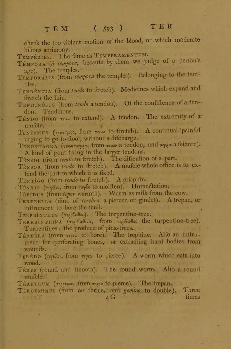 TER elieck the top violent motion of the blood, or.which moderate bilious acrimony. Temperies. The fame as Temper-amentum. , Tempora {a tempore, becaufe by them we judge of a perfon s age). The temples. Temporalis (from tempora the temples). Belonging to the tem- Tend^ntia (from tcndo to ftretch). Medicines which expand and ftretch the Ikin. ' Tendinosus (from tendo a tendon). Of the confiftence of a ten- don. Tendinous. Tendo (from to extend). A tendon. Phe extremity of a mufcle. • . • r i Tenesmus (gxiwvryw, from r&vw to ftretch). A continual painful urging to go to ftool, without a difeharge. Tenontagra (jivwvrx'Y^ix,, from Ttvwk a tendon, and a teizure). A kind of gout fixing in the larger tendons. Tensio (from tendo -to ftretch). The diftenfion of a part. Tensor (from tendo to ftretch). A mufcle whofe office is to ex- tend the part to which it is fixed. Tentigo (from tendo to ftretch). A priapifm. Tenxis (Tfy^K, from Tiyfco to moiften). Humedtation. Tepidus (from tepor warmth). Warm as milk from the cow. Terebella (dim. of terebra a piercer, or gimlet). A trepan, or- inftrument to bore the fcull. , Te rebintiius (t^^o-Ooj). The turpentine-tree. Terebinthina (t£^€h/6iva, from the turpentine-tree). Turpentines ; the produce of pina-trees. Terebra (from rs°eu to bore). The trephine. Alfo an inftru- ment for perforating bones, or extracting hard bodies from wounds. Teredo (teseJwi/, from teoew to pierce). A worm which eats into wood. Teres (round and fmooth). The round worm. Alfo a round mufcle. Teretrum (t££etdov, from to pierce). The trepan. Tergeminus (from ter thrice, and gemino to double). Three 4 G . times