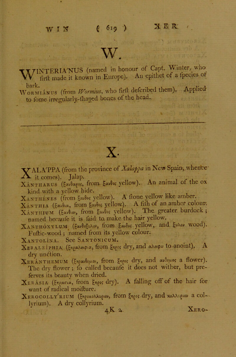 XER f W. Wormianus (from Wormus, who firft defcribed them). Applied: to fome irregularly-fhaned bones of the head... XALA'PPA (from the province of Xalappa in New Spain, whence it comes). Jalap. . Xantharus (^ai/9a^of, from. £avGos yellow).. An animal of the ox kind with a yellow hide. Xantiiexes (from £avOo? yellow). A done yellow like ambei. Xanthia (^Aa, from yellow). A fith of an amber colour. Xanthium (frAov, from yellow). The greater, burdock ; named becaufe it is faid to make the hair yellow. Xaxthoxylum (^ai/Oo^uAov, from £ai/Qog yellow, and £u\ov wood). Fuftic-wood ; named from its yellow colour.. Xantolina. See Santonicum. Xeraleiphia. (fyoccXticpi«, from dry, and aA«<pw to-anoint). A dry un6tion. Xeranthemum (^v)^av0£jw.oi/, from fyigog dry, and avSfuo? a flower). The dry flower ; fo called becaufe it does not wither, but pre- ferves its beauty when dried. Xer ASIA (froucrix, from dry). A falling off of the hair for want of radical moifture. Xerocolly^ium (^n^ojioAAuoiov, from tycs dry, and x.oAAi^iow a col- ly rium). A dry collyrium. Xero-