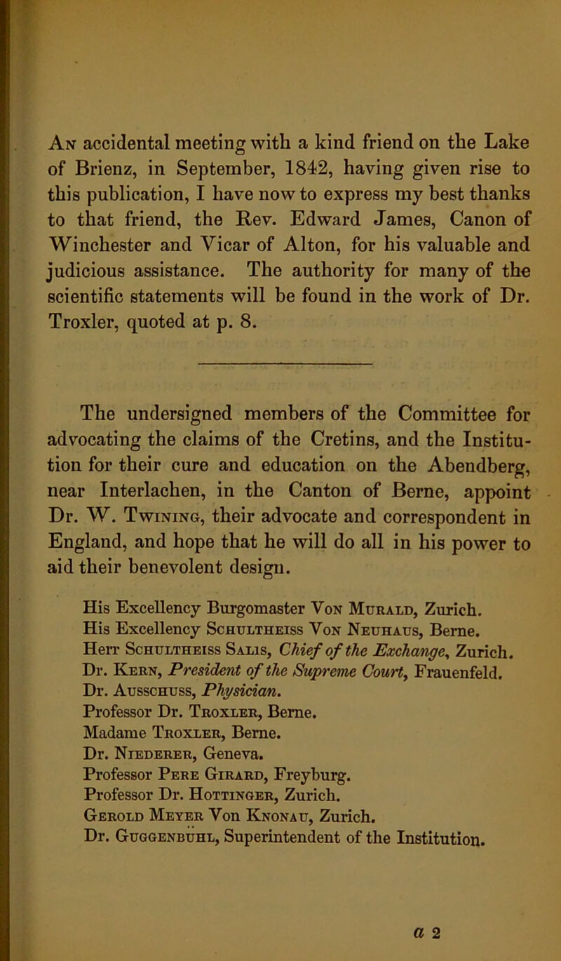 An accidental meeting with a kind friend on the Lake of Brienz, in September, 1842, having given rise to this publication, I have now to express my best thanks to that friend, the Rev. Edward James, Canon of Winchester and Vicar of Alton, for his valuable and judicious assistance. The authority for many of the scientific statements will be found in the work of Dr. Troxler, quoted at p. 8. The undersigned members of the Committee for advocating the claims of the Cretins, and the Institu- tion for their cure and education on the Abendberg, near Interlachen, in the Canton of Berne, appoint Dr. W. Twining, their advocate and correspondent in England, and hope that he will do all in his power to aid their benevolent design. His Excellency Burgomaster Von Murald, Zurich. His Excellency Schultheiss Von Neuhaus, Berne. Herr Schultheiss Salis, Chief of the Exchange, Zurich. Dr. Kern, President of the Supreme Court, Frauenfeld. Dr. Ausschuss, Physician. Professor Dr. Troxler, Berne. Madame Troxler, Berne. Dr. Niederer, Geneva. Professor Pere Girard, Freyburg. Professor Dr. Hottinger, Zurich. Gerold Meyer Von Knonau, Zurich. Dr. Guggenbuhl, Superintendent of the Institution.