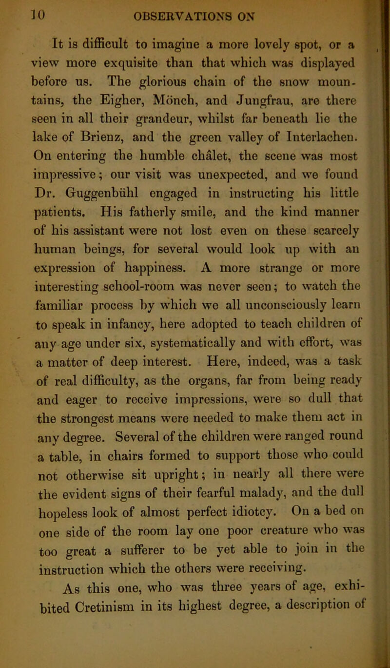 It is difficult to imagine a more lovely spot, or a view more exquisite than that which was displayed before us. The glorious chain of the snow moun- tains, the Eigher, Mbnch, and Jungfrau, are there seen in all their grandeur, whilst far beneath lie the lake of Brienz, and the green valley of Interlachen. On entering the humble chalet, the scene was most impressive; our visit was unexpected, and we found Dr. Guggenbiihl engaged in instructing his little patients. His fatherly smile, and the kind manner of his assistant were not lost even on these scarcely human beings, for several would look up with an expression of happiness. A more strange or more interesting school-room was never seen; to watch the familiar process by which we all unconsciously learn to speak in infancy, here adopted to teach children of any age under six, systematically and with effort, was a matter of deep interest. Here, indeed, was a task of real difficulty, as the organs, far from being ready and eager to receive impressions, were so dull that the strongest means were needed to make them act in any degree. Several of the children were ranged round a table, in chairs formed to support those who could not otherwise sit upright; in nearly all there were the evident signs of their fearful malady, and the dull hopeless look of almost perfect idiotcy. Ou a bed on one side of the room lay one poor creature who was too great a sufferer to be yet able to join in the instruction which the others were receiving. As this one, who was three years of age, exhi- bited Cretinism in its highest degree, a description of