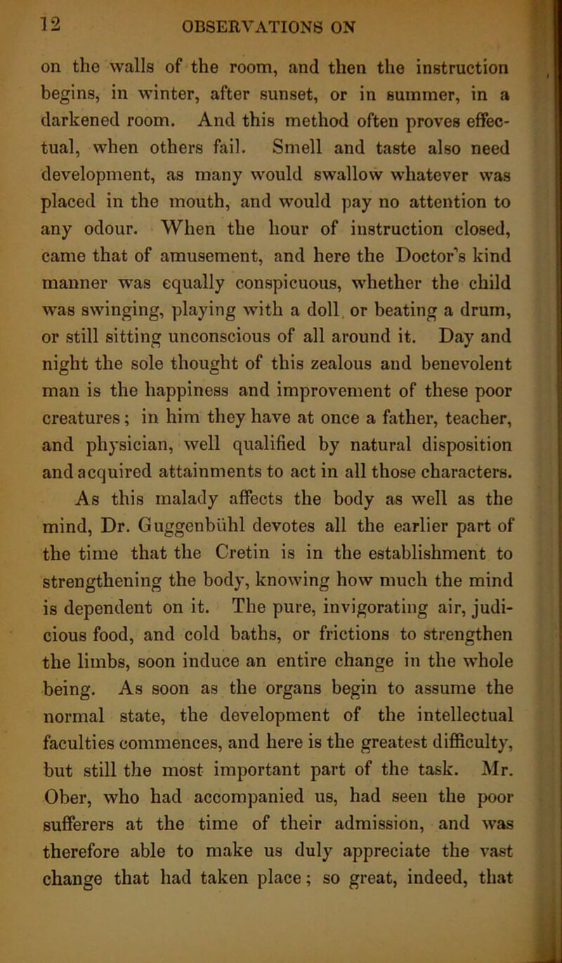 on the walls of the room, and then the instruction begins, in winter, after sunset, or in summer, in a darkened room. And this method often proves effec- tual, when others fail. Smell and taste also need development, as many would swallow whatever was placed in the mouth, and would pay no attention to any odour. When the hour of instruction closed, came that of amusement, and here the Doctor’s kind manner was equally conspicuous, whether the child was swinging, playing with a doll or beating a drum, or still sitting unconscious of all around it. Day and night the sole thought of this zealous and benevolent man is the happiness and improvement of these poor creatures; in him they have at once a father, teacher, and physician, well qualified by natural disposition and acquired attainments to act in all those characters. As this malady affects the body as well as the mind, Dr. Guggenbiihl devotes all the earlier part of the time that the Cretin is in the establishment to strengthening the body, knowing how much the mind is dependent on it. The pure, invigorating air, judi- cious food, and cold baths, or frictions to strengthen the limbs, soon induce an entire change in the whole being. As soon as the organs begin to assume the normal state, the development of the intellectual faculties commences, and here is the greatest difficulty, but still the most important part of the task. Mr. Ober, who had accompanied us, had seen the poor sufferers at the time of their admission, and was therefore able to make us duly appreciate the vast change that had taken place; so great, indeed, that