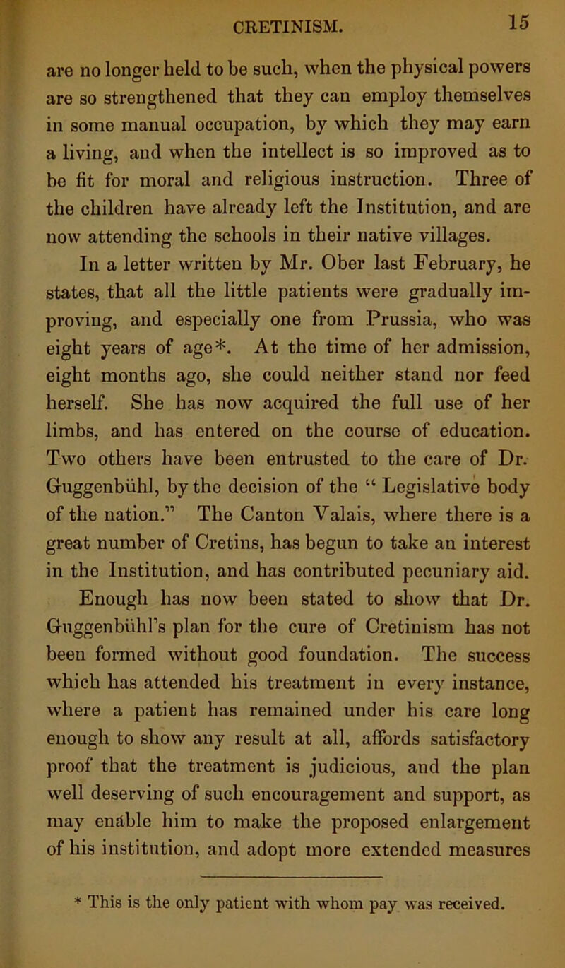 are no longer held to be such, when the physical powers are so strengthened that they can employ themselves in some manual occupation, by which they may earn a living, and when the intellect is so improved as to be fit for moral and religious instruction. Three of the children have already left the Institution, and are now attending the schools in their native villages. In a letter written by Mr. Ober last February, he states, that all the little patients were gradually im- proving, and especially one from Prussia, who was eight years of age*. At the time of her admission, eight months ago, she could neither stand nor feed herself. She has now acquired the full use of her limbs, and has entered on the course of education. Two others have been entrusted to the care of Dr. Guggenbiihl, by the decision of the “ Legislative body of the nation.” The Canton Valais, where there is a great number of Cretins, has begun to take an interest in the Institution, and has contributed pecuniary aid. Enough has now been stated to show that Dr. Gruggenbuhl’s plan for the cure of Cretinism has not been formed without good foundation. The success which has attended his treatment in every instance, where a patient has remained under his care long enough to show any result at all, affords satisfactory proof that the treatment is judicious, and the plan well deserving of such encouragement and support, as may enable him to make the proposed enlargement of his institution, and adopt more extended measures * This is the only patient with whom pay was received.