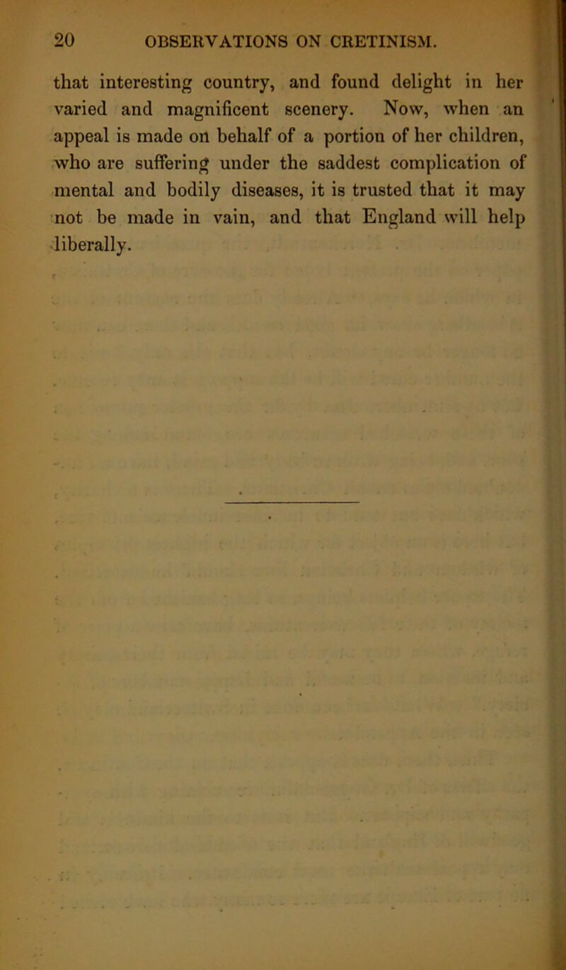 that interesting country, and found delight in her varied and magnificent scenery. Now, when an appeal is made on behalf of a portion of her children, who are suffering under the saddest complication of mental and bodily diseases, it is trusted that it may not be made in vain, and that England will help liberally.