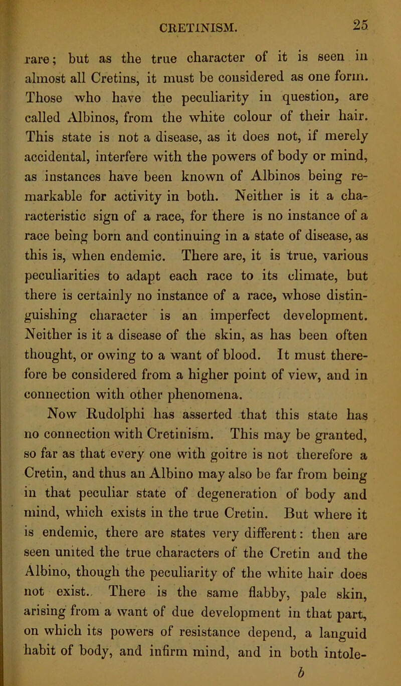 rare; but as the true character of it is seen in almost all Cretins, it must be considered as one form. Those who have the peculiarity in question, are called Albinos, from the white colour of their hair. This state is not a disease, as it does not, if merely accidental, interfere with the powers of body or mind, as instances have been known of Albinos being re- markable for activity in both. Neither is it a cha- racteristic sign of a race, for there is no instance of a race being born and continuing in a state of disease, as this is, when endemic. There are, it is true, various peculiarities to adapt each race to its climate, but there is certainly no instance of a I’ace, whose distin- guishing character is an imperfect development. Neither is it a disease of the skin, as has been often thought, or owing to a want of blood. It must there- fore be considered from a higher point of view, and in connection with other phenomena. Now Iiudolphi has asserted that this state has no connection with Cretinism. This may be granted, so far as that every one with goitre is not therefore a Cretin, and thus an Albino may also be far from being in that peculiar state of degeneration of body and mind, which exists in the true Cretin. But where it is endemic, there are states very different: then are seen united the true characters of the Cretin and the Albino, though the peculiarity of the white hair does not exist.. There is the same flabby, pale skin, arising from a want of due development in that part, on which its powers of resistance depend, a languid habit of body, and infirm mind, and in both intole- b