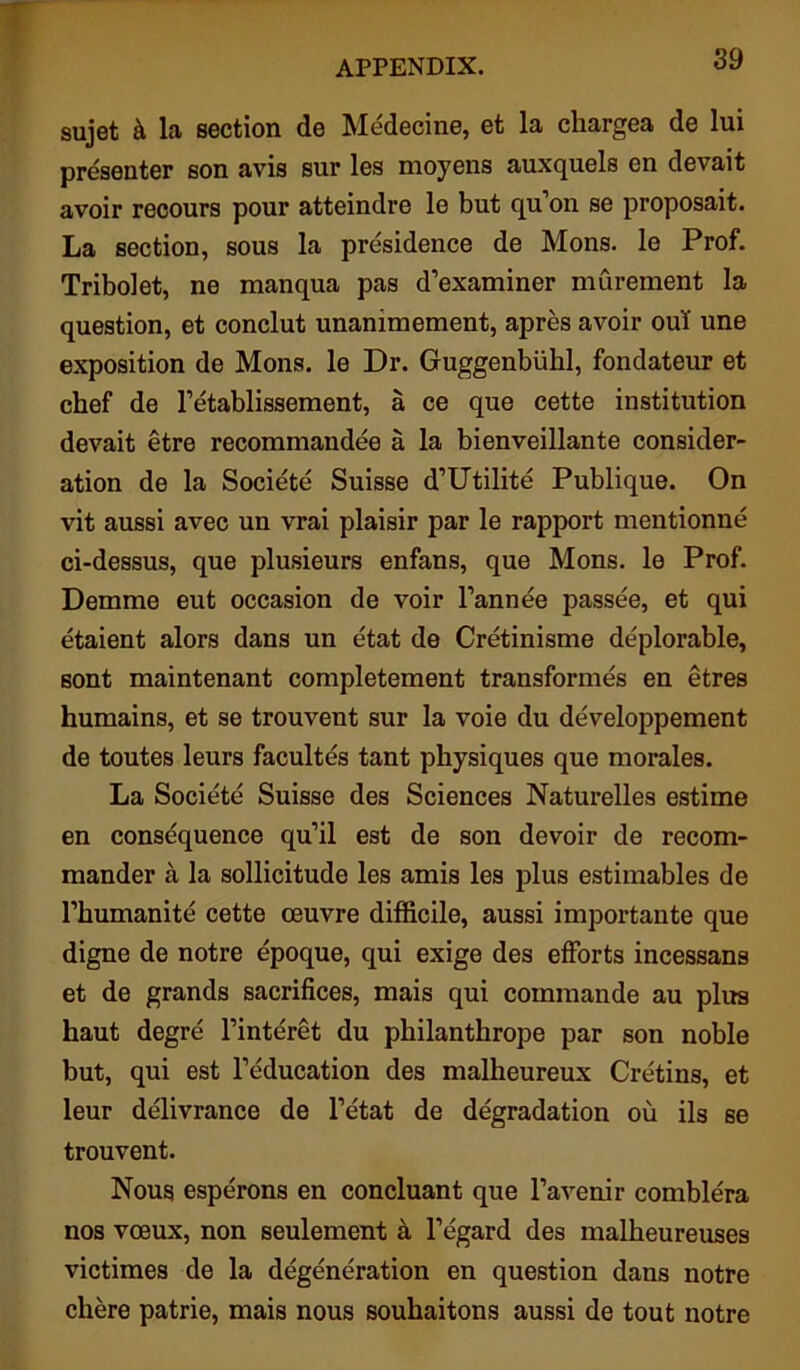 sujet & la section de Medecine, et la chargea de lui presenter son avis sur les moyens auxquels en devait avoir recours pour atteindre le but qu’on se proposait. La section, sous la presidence de Mons. le Prof. Tribolet, ne manqua pas d’examiner murement la question, et conclut unanimement, apres avoir oul une exposition de Mons. le Dr. Guggenbuhl, fondateur et chef de Tetablissement, a ce que cette institution devait etre recommandee a la bienveillante consider- ation de la Societe Suisse d’Utilite Publique. On vit aussi avec un vrai plaisir par le rapport mentionne ci-dessus, que plusieurs enfans, que Mons. le Prof. Demme eut occasion de voir l’annee passee, et qui etaient alors dans un etat de Cretinisme deplorable, sont maintenant completement transformes en etres humains, et se trouvent sur la voie du developpement de toutes leurs facultes tant physiques que morales. La Societe Suisse des Sciences Naturelles estime en consequence qu’il est de son devoir de recom- mander a la sollicitude les amis les plus estimables de l’humanite cette oeuvre difficile, aussi importante que digne de notre epoque, qui exige des efforts incessans et de grands sacrifices, mais qui commande au plus haut degre l’interet du philanthrope par son noble but, qui est l’education des malheureux Cretins, et leur delivrance de l’etat de degradation ou ils se trouvent. Nous esperons en concluant que l’avenir comblera nos voeux, non seulement a l’egard des malheureuses victimes de la degeneration en question dans notre chere patrie, mais nous souhaitons aussi de tout notre