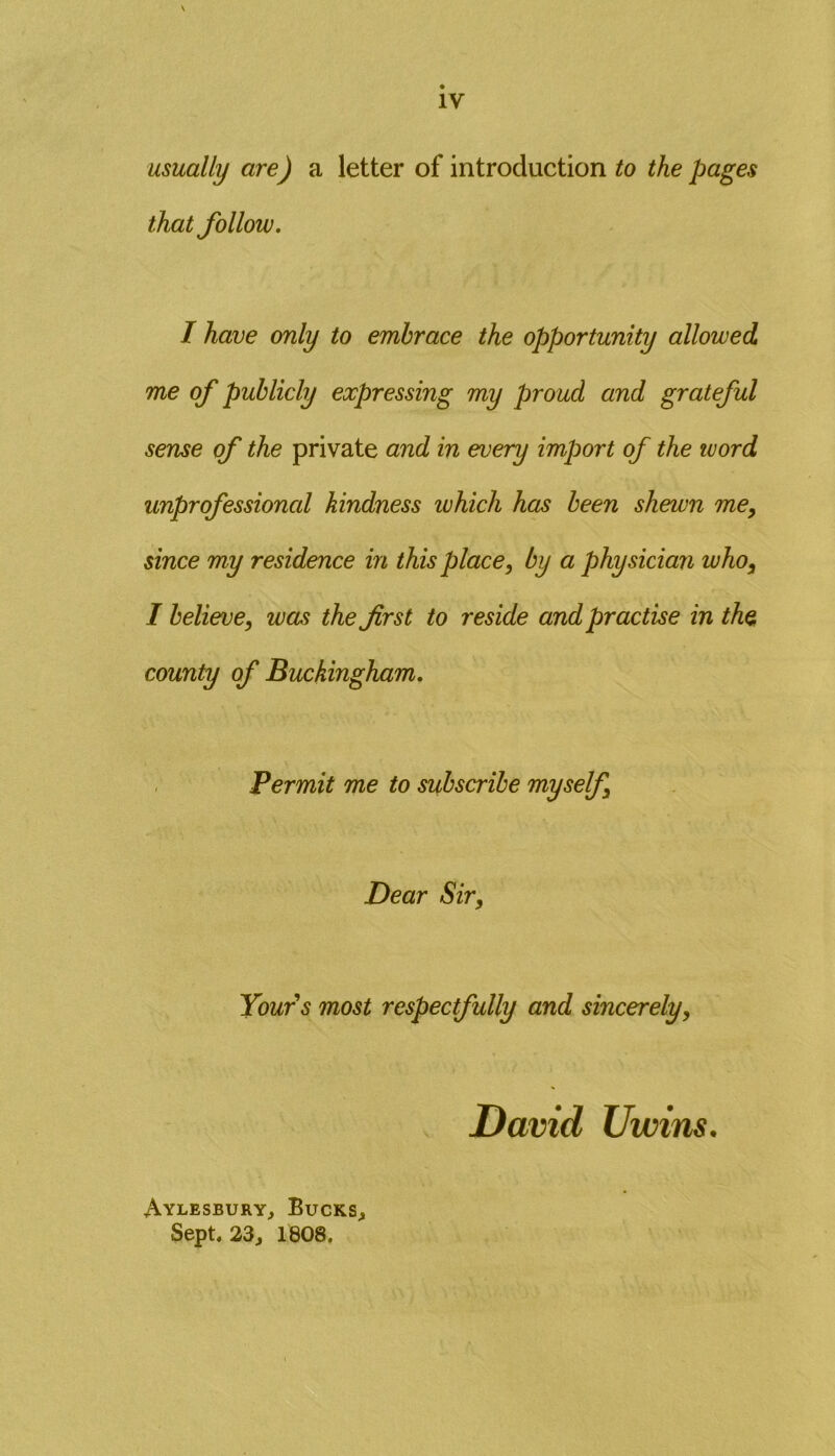 usually are) a letter of introduction to the pages that follow. I have only to embrace the opportunity allowed me of publicly expressing my proud and grateful sense of the private and in every import of the word unprofessional kindness tuhich has been sheivn me, since my residence in this place, by a physician who, I believe, was the first to reside and practise in the. county of Buckingham. Permit me to subscribe myself, Dear Sir, Yours most respectfully and sincerely, David Uwins. Aylesbury, Bucks, Sept. 23, 1808.