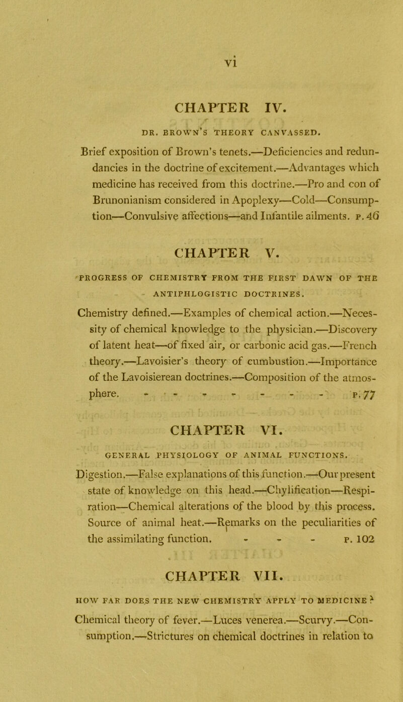 CHAPTER IV. DR. BROWN’S THEORY CANVASSED. Brief exposition of Brown’s tenets.—Deficiencies and redun- dancies in the doctrine of excitement.—Advantages which medicine has received from this doctrine.—Pro and con of Brunonianism considered in Apoplexy—Cold—Consump- tion—Convulsive affections—and Infantile ailments, p.46 PROGRESS OF CHEMISTRY FROM THE FIRST DAWN OF THE Chemistry defined.—Examples of chemical action.—Neces- sity of chemical knowledge to the physician.—Discovery of latent heat—of fixed air, or carbonic acid gas.—French theory.—Lavoisier’s theory of cumbustion.—Importance of the Lavoisierean doctrines.—Composition of the atmos- phere. - - - - - - p. 77 GENERAL PHYSIOLOGY OF ANIMAL FUNCTIONS. Digestion.—False explanations of this function.—Ourpresent state of knowledge on this head.—Chylification—Respi- ration—Chemical alterations of the blood by this process. CHAPTER V ANTIPHLOGISTIC DOCTRINES. CHAPTER VI Source of animal the assimilating function. O peculiarities of P. 102 CHAPTER VII. HOW FAR DOES THE NEW CHEMISTRY APPLY TO MEDICINE > Chemical theory of fever.—Luces venerea.—Scurvy.—Con- sumption.—-Strictures on chemical doctrines in relation to