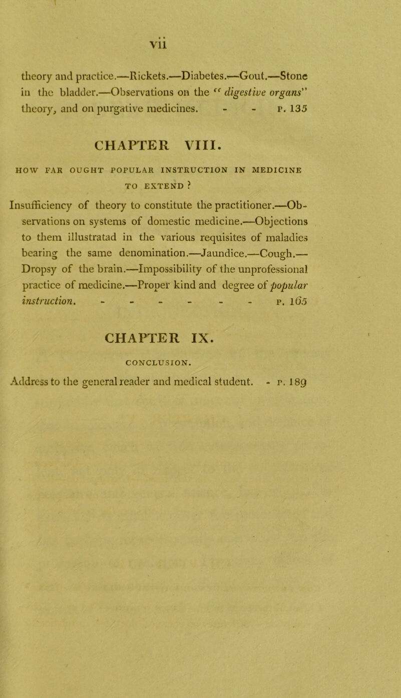 1 • • Vll theory and practice.—Rickets.—Diabetes.-—Gout.—Stone in the bladder.—Observations on the “ digestive organs” theory, and on purgative medicines. - - r. 135 CHAPTER VIII. HOW FAR OUGHT POPULAR INSTRUCTION IN MEDICINE TO EXTEND ? Insufficiency of theory to constitute the practitioner.—Ob- servations on systems of domestic medicine.—Objections to them illustratad in the various requisites of maladies bearing the same denomination.—Jaundice.—Cough.— Dropsy of the brain.—Impossibility of the unprofessional practice of medicine.—Proper kind and degree of popular instruction. - - - - - - p. 10'5 CHAPTER IX. CONCLUSION. Address to the general reader and medical student. - r. I89