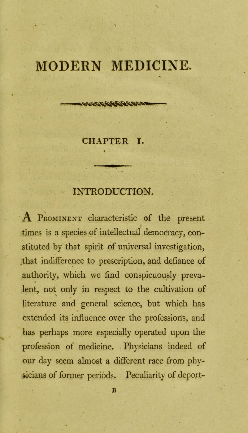 \ MODERN MEDICINE. * v ^ s CHAPTER I* / INTRODUCTION. I A Prominent characteristic of the present times is a species of intellectual democracy, con- stituted by that spirit of universal investigation, that indifference to prescription, and defiance of authority, which we find conspicuously preva- lent, not only in respect to the cultivation of literature and general science, but which has extended its influence over the professions, and has perhaps more especially operated upon the profession of medicine. Physicians indeed of our day seem almost a different race from phy- sicians of former periods* Peculiarity of deport- R