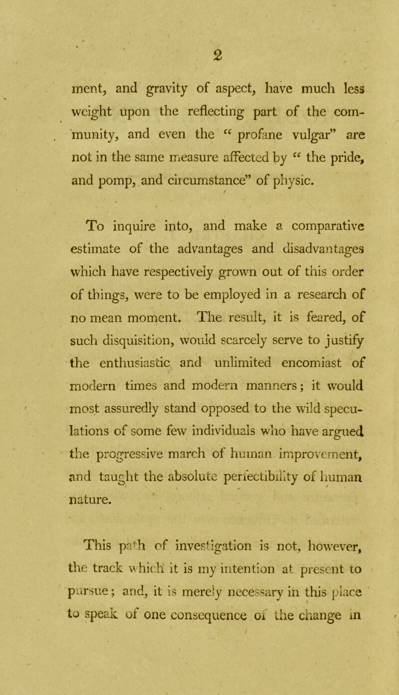 merit, and gravity of aspect, have much less weight upon the reflecting part of the com- munity, and even the cc profane vulgar” are not in the same measure affected by “ the pride, and pomp, and circumstance” of physic. / / * To inquire into, and make a comparative estimate of the advantages and disadvantages which have respectively grown out of this order of things, were to be employed in a research of no mean moment. The result, it is feared, of such disquisition, would scarcely serve to justify the enthusiastic and unlimited encomiast of modern times and modern manners; it would most assuredly stand opposed to the wild specu- lations of some few individuals who have argued the progressive march of human improvement, and taught the absolute perfectibility of human nature. This pafh of investigation is not, however, the track which it is my intention at present to pursue; and, it is merely necessary in this place to speak of one consequence 01 the change m