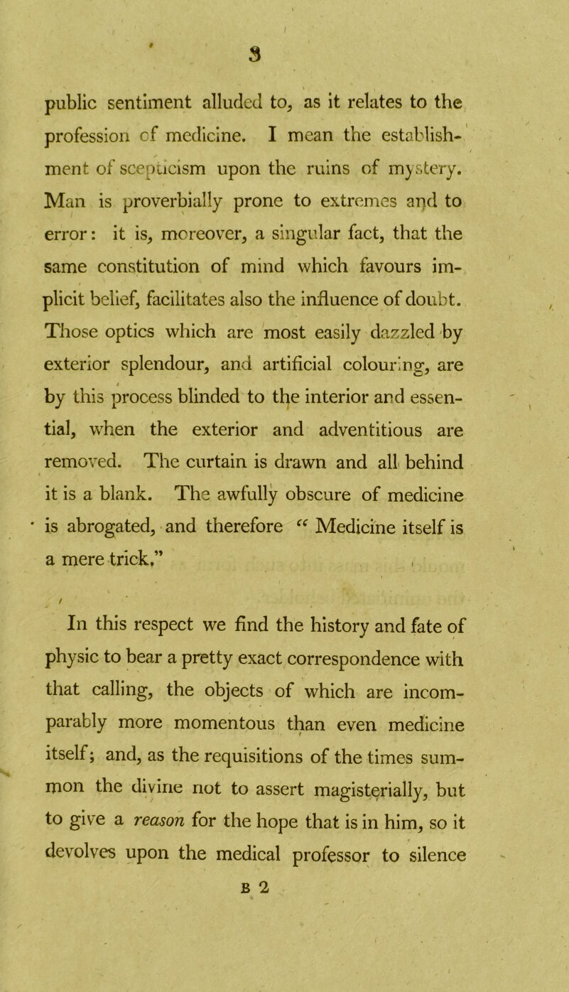 # 3 / public sentiment alluded to, as it relates to the profession of medicine. I mean the establish- ment of scepticism upon the ruins of mystery. Man is proverbially prone to extremes and to error: it is, moreover, a singular fact, that the same constitution of mind which favours im- plicit belief, facilitates also the influence of doubt. Those optics which are most easily dazzled by exterior splendour, and artificial colour'ng, are i by this process blinded to the interior and essen- tial, when the exterior and adventitious are removed. The curtain is drawn and all behind it is a blank. The awfully obscure of medicine • is abrogated, and therefore “ Medicine itself is a mere trick.” / In this respect we find the history and fate of physic to bear a pretty exact correspondence with that calling, the objects of which are incom- parably more momentous than even medicine itself; and, as the requisitions of the times sum- mon the divine not to assert magisterially, but to give a reason for the hope that is in him, so it devolves upon the medical professor to silence