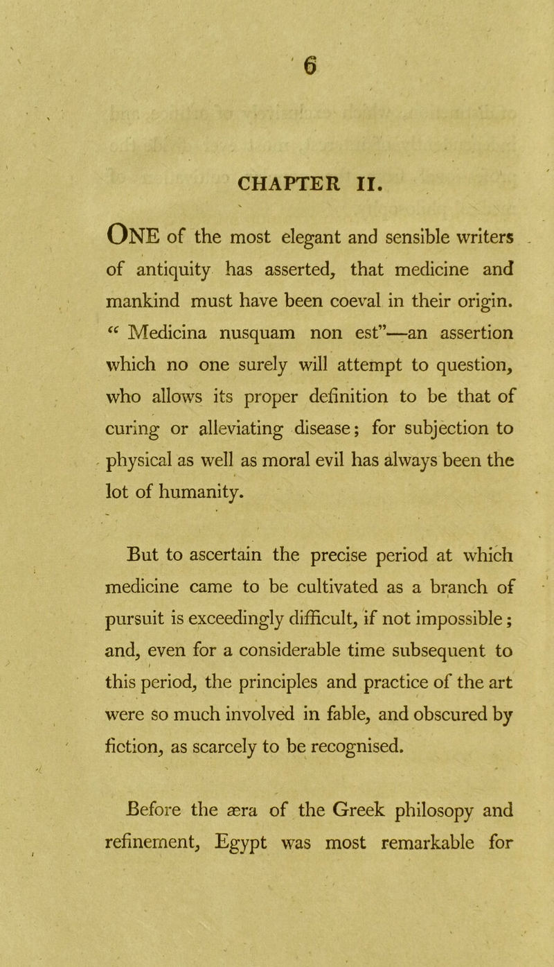 CHAPTER II. ONE of the most elegant and sensible writers of antiquity has asserted, that medicine and mankind must have been coeval in their origin. “ Medicina nusquam non est”—an assertion which no one surely will attempt to question, who allows its proper definition to be that of curing or alleviating disease; for subjection to physical as well as moral evil has always been the lot of humanity. But to ascertain the precise period at which medicine came to be cultivated as a branch of pursuit is exceedingly difficult, if not impossible; and, even for a considerable time subsequent to i this period, the principles and practice of the art were so much involved in fable, and obscured by fiction, as scarcely to be recognised. Before the asra of the Greek philosopy and refinement, Egypt was most remarkable for