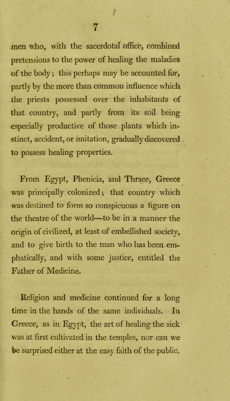 t 0 7 men who, with the sacerdotal office, combined pretensions to the power of healing the maladies of the body; this perhaps may be accounted for, partly by the more than common influence which the priests possessed over the inhabitants of that country, and partly from its soil being especially productive of those plants which in- stinct, accident, or imitation, gradually discovered to possess healing properties. i i From Egypt, Phenicia, and Thrace, Greece % was principally colonized; that country which was destined to form so conspicuous a figure on the theatre of the world—-to be in a manner the v origin of civilized, at least of embellished society, and to give birth to the man who has been em- phatically, and with some justice, entitled the Father of Medicine. Religion and medicine continued for a long time in the hands of the same individuals. In Greece, as in Egypt, the art of healing the sick was at first cultivated in the temples, nor can we be surprised either at the easy faith of the public,