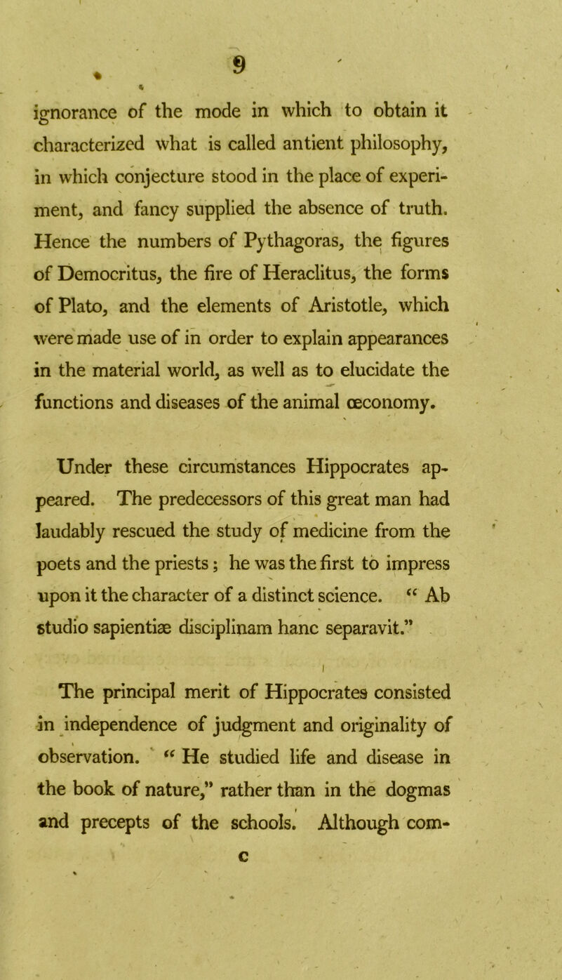 ignorance of the mode in which to obtain it characterized what is called antient philosophy, in which conjecture stood in the place of experi- ment, and fancy supplied the absence of truth. Hence the numbers of Pythagoras, the figures of Democritus, the fire of Heraclitus, the forms of Plato, and the elements of Aristotle, which were made use of in order to explain appearances in the material world, as well as to elucidate the functions and diseases of the animal ceconomy. Under these circumstances Hippocrates ap- r peared. The predecessors of this great man had  laudably rescued the study of medicine from the poets and the priests; he was the first to impress upon it the character of a distinct science. “ Ab studio sapientiae disciplinam hanc separavit.” i The principal merit of Hippocrates consisted in independence of judgment and originality of i observation. “ He studied life and disease in the book of nature,” rather than in the dogmas and precepts of the schools. Although com-