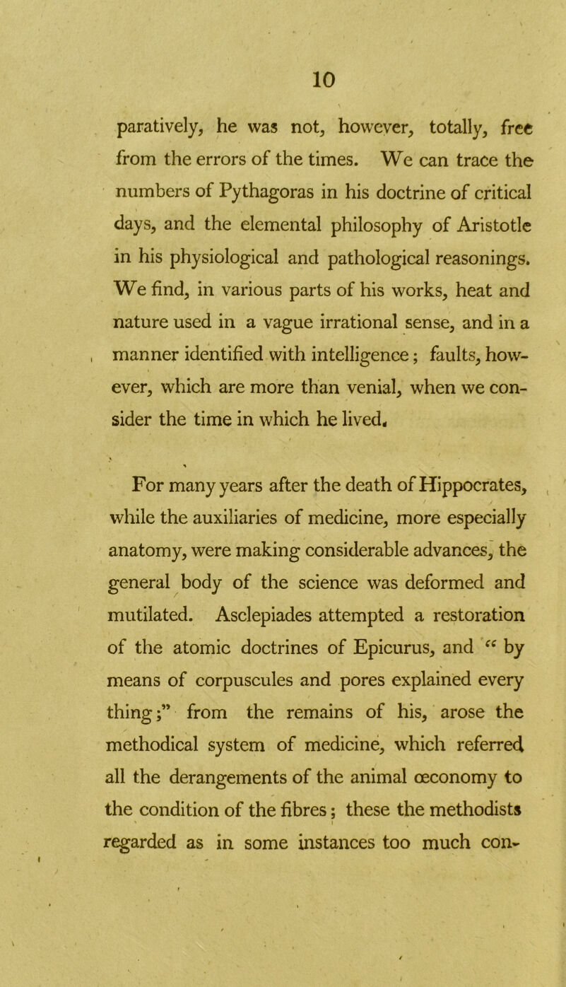 paratively, he was not, however, totally, free from the errors of the times. We can trace the numbers of Pythagoras in his doctrine of critical days, and the elemental philosophy of Aristotle in his physiological and pathological reasonings. We find, in various parts of his works, heat and nature used in a vague irrational sense, and in a , manner identified with intelligence; faults, how- ever, which are more than venial, when we con- sider the time in which he lived. For many years after the death of Hippocrates, while the auxiliaries of medicine, more especially anatomy, were making considerable advances, the general body of the science was deformed and mutilated. Asclepiades attempted a restoration of the atomic doctrines of Epicurus, and “ by means of corpuscules and pores explained every thing;” from the remains of his, arose the methodical system of medicine, which referred all the derangements of the animal oeconomy to the condition of the fibres; these the methodists ' i regarded as in some instances too much con-