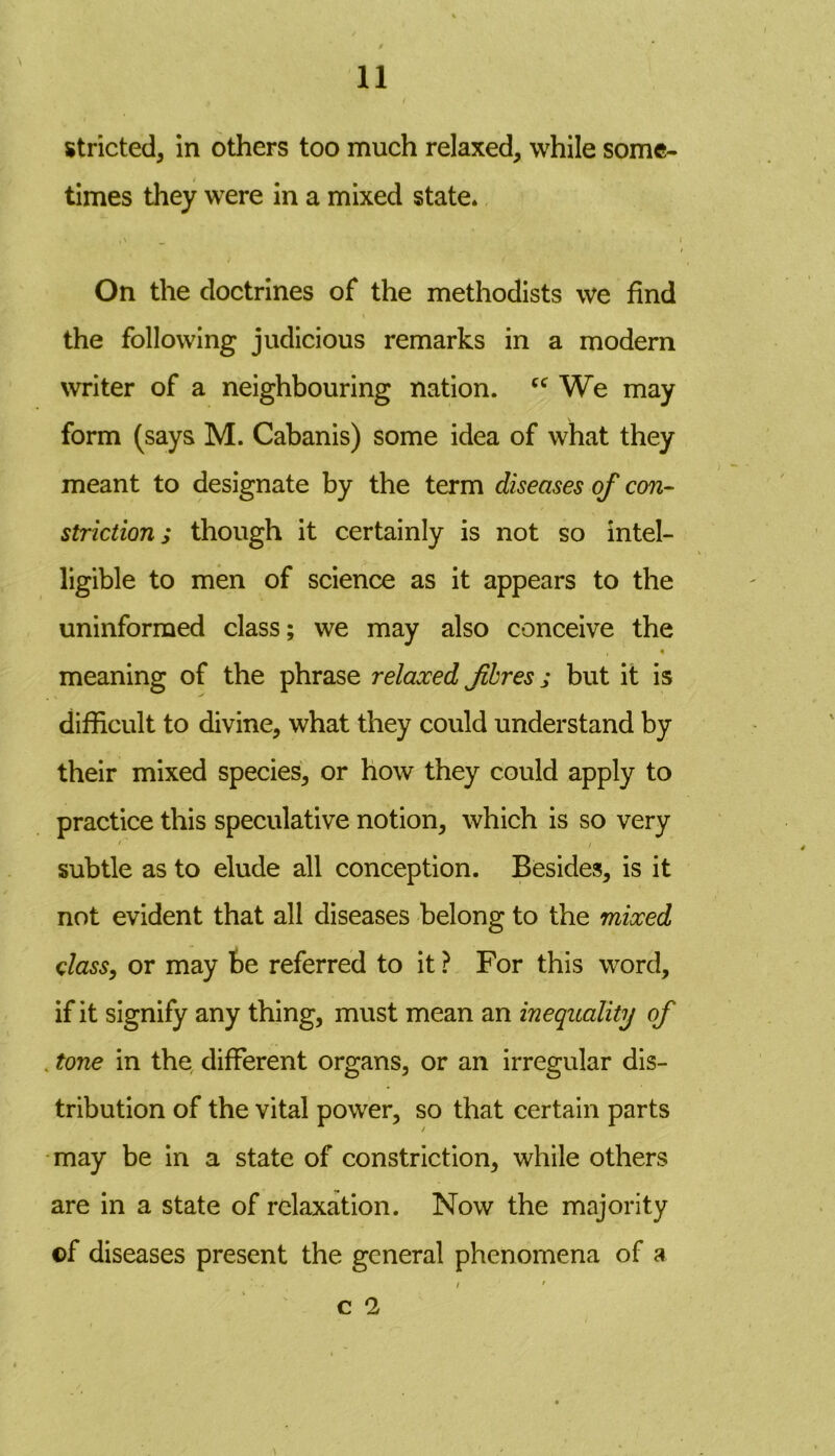 stricted, in others too much relaxed, while some- times they were in a mixed state* , \ _ On the doctrines of the methodists we find \ the following judicious remarks in a modern writer of a neighbouring nation. cc We may form (says M. Cabanis) some idea of what they meant to designate by the term diseases of con- strictions though it certainly is not so intel- ligible to men of science as it appears to the uninformed class; we may also conceive the meaning of the phrase relaxed fibres; but it is difficult to divine, what they could understand by their mixed species, or how they could apply to practice this speculative notion, which is so very •' i subtle as to elude all conception. Besides, is it not evident that all diseases belong to the mixed class, or may Be referred to it ? For this word, if it signify any thing, must mean an inequality of . tone in the different organs, or an irregular dis- tribution of the vital power, so that certain parts may be in a state of constriction, while others are in a state of relaxation. Now the majority ©f diseases present the general phenomena of a / ' C 2