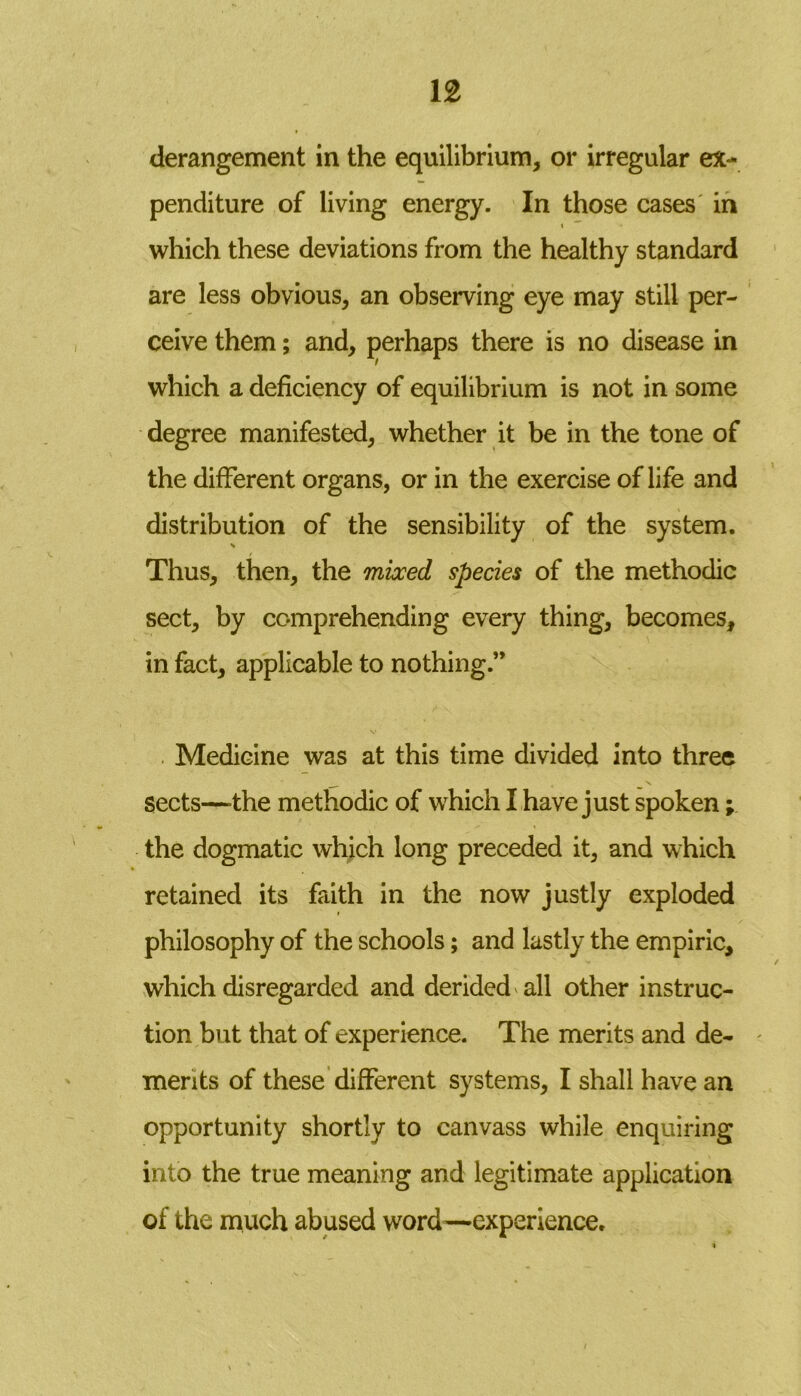 derangement in the equilibrium, or irregular ex- penditure of living energy. In those cases in i which these deviations from the healthy standard are less obvious, an observing eye may still per- ceive them; and, perhaps there is no disease in which a deficiency of equilibrium is not in some degree manifested, whether it be in the tone of the different organs, or in the exercise of life and distribution of the sensibility of the system. s Thus, then, the mixed species of the methodic sect, by comprehending every thing, becomes, in fact, applicable to nothing Medicine was at this time divided into three sects—-the methodic of which I have just spoken; the dogmatic which long preceded it, and which retained its faith in the now justly exploded philosophy of the schools; and lastly the empiric, which disregarded and derided all other instruc- tion but that of experience. The merits and de- merits of these different systems, I shall have an opportunity shortly to canvass while enquiring into the true meaning and legitimate application of the much abused word—experience.