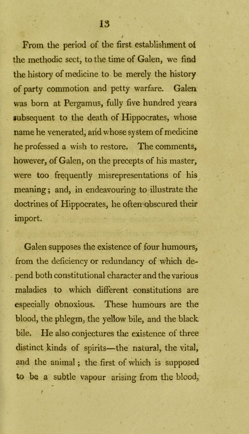 Prom the period of the first establishment of the methodic sect, to the time of Galen, we find the history of medicine to be merely the history of party commotion and petty warfare. Galen was born at Pergamus, fully five hundred years subsequent to the death of Hippocrates, whose name he venerated, arid whose system of medicine he professed a wish to restore* The comments, however, of Galen, on the precepts of his master, were too frequently misrepresentations of his meaning; and, in endeavouring to illustrate the ✓ doctrines of Hippocrates, he often obscured their import. - Galen supposes the existence of four humours, from the deficiency or redundancy of which de- pend both constitutional character and the various maladies to which different constitutions are especially obnoxious. These humours are the blood, the phlegm, the yellow bile, and the black bile. He also conjectures the existence of three distinct kinds of spirits—the natural, the vital, and the animal; the first of which is supposed to be a subtle vapour arising from the blood, f