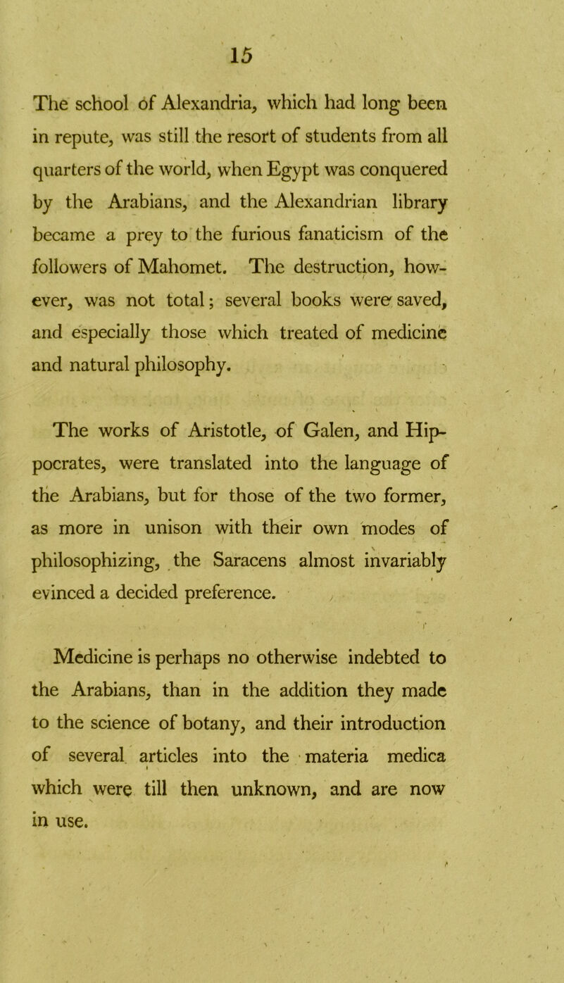 The school of Alexandria, which had long been in repute, was still the resort of students from all quarters of the world, when Egypt was conquered by the Arabians, and the Alexandrian library became a prey to the furious fanaticism of the followers of Mahomet. The destruction, how- ever, was not total; several books were saved, and especially those which treated of medicine and natural philosophy. The works of Aristotle, of Galen, and Hip- pocrates, were translated into the language of the Arabians, but for those of the two former, as more in unison with their own modes of philosophizing, the Saracens almost invariably i evinced a decided preference. ^ • ' ' ' i‘ Medicine is perhaps no otherwise indebted to the Arabians, than in the addition they made to the science of botany, and their introduction of several articles into the materia medica i which were till then unknown, and are now \ x in use.