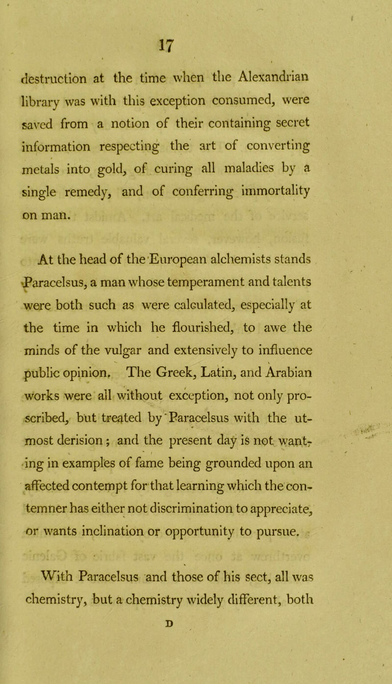 ♦ 17 i destruction at the time when the Alexandrian library was with this exception consumed, were saved from a notion of their containing secret information respecting the art of converting metals into gold, of curing all maladies by a single remedy, and of conferring immortality on man. At the head of the European alchemists stands Paracelsus, a man whose temperament and talents were both such as were calculated, especially at the time in which he flourished, to awe the minds of the vulgar and extensively to influence ~~ V public opinion. The Greek, Latin, and Arabian works were all without exception, not only pro- scribed, but treated by' Paracelsus with the ut- most derision ; and the present day is not want- * i ' ing in examples of fame being grounded upon an affected contempt for that learning which the con- temner has either not discrimination to appreciate, or wants inclination or opportunity to pursue. With Paracelsus and those of his sect, all wras chemistry, but a chemistry widely different, both D