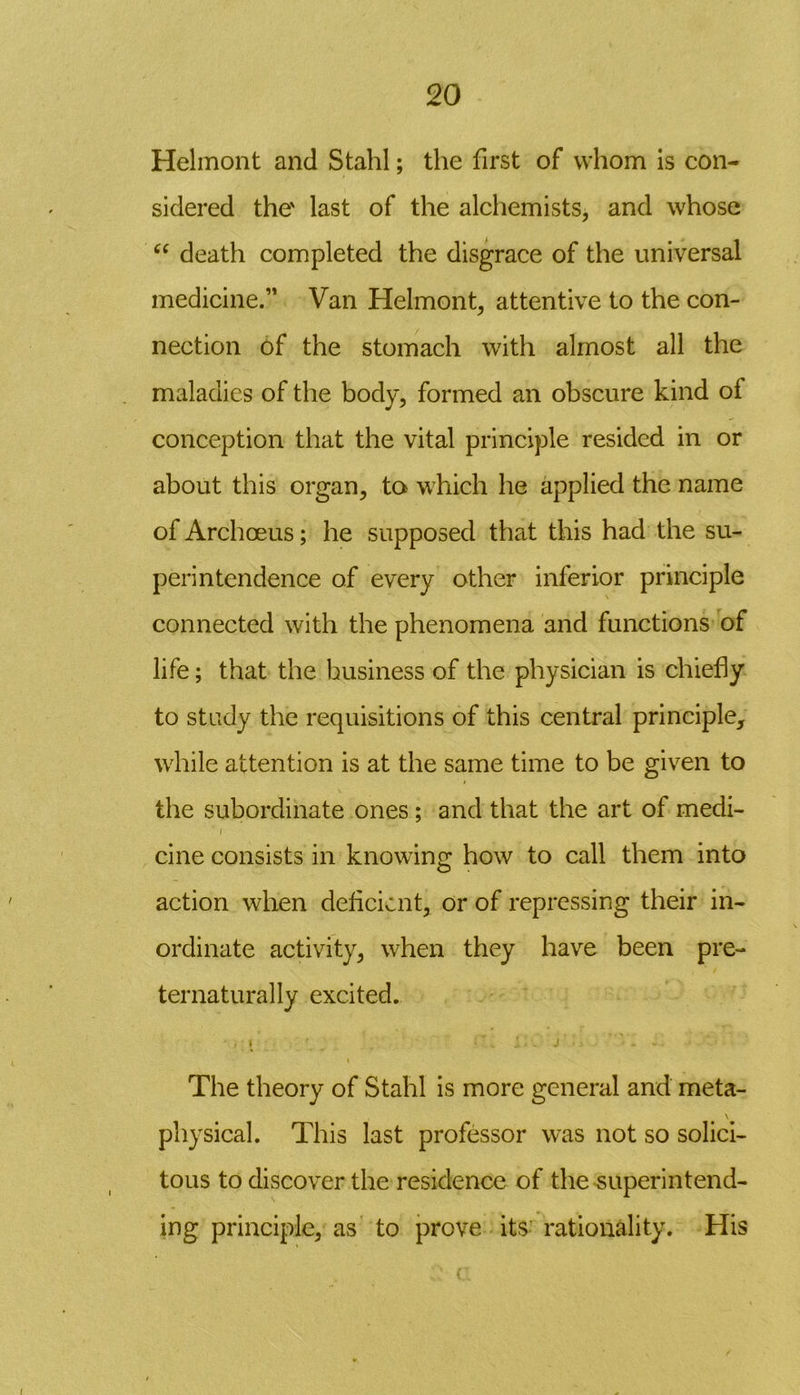 Helmont and Stahl; the first of whom is con- sidered the' last of the alchemists, and whose “ death completed the disgrace of the universal medicine.” Van Helmont, attentive to the con- nection of the stomach with almost all the maladies of the body, formed an obscure kind of conception that the vital principle resided in or about this organ, to which he applied the name of Archoeus; he supposed that this had the su- perintendence of every other inferior principle connected with the phenomena and functions of life; that the business of the physician is chiefly to study the requisitions of this central principle, while attention is at the same time to be given to the subordinate ones ; and that the art of medi- i cine consists in knowing how to call them into action when deficient, or of repressing their in- ordinate activity, when they have been pre- ternatural ly excited. , \ \ .1 • , J - The theory of Stahl is more general and meta- \ physical. This last professor was not so solici- tous to discover the residence of the superintend- ing principle, as to prove its rationality. His