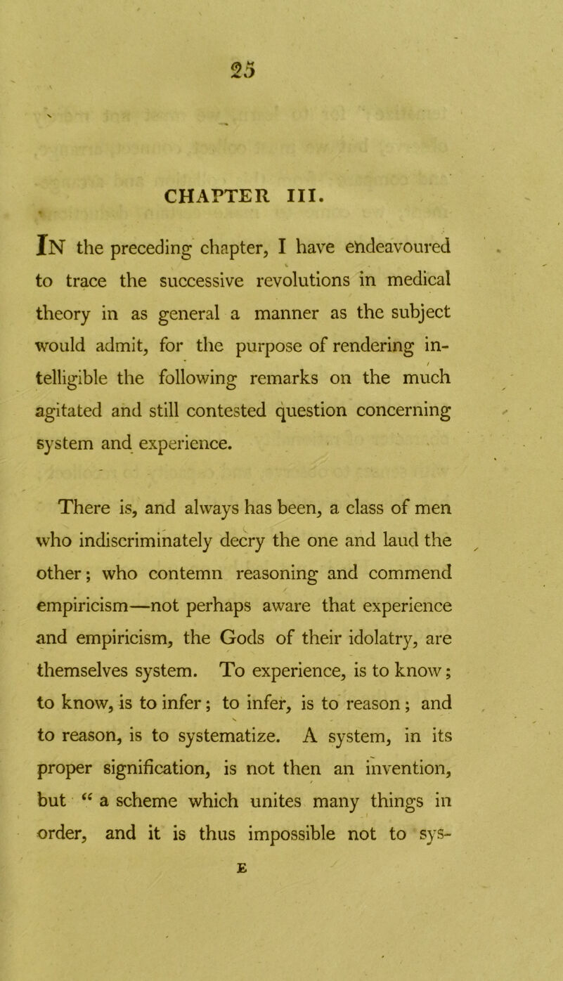 CHAPTER III. In the preceding chapter, I have endeavoured to trace the successive revolutions in medical theory in as general a manner as the subject would admit, for the purpose of rendering in- / telligible the following remarks on the much agitated and still contested question concerning system and experience. There is, and always has been, a class of men who indiscriminately decry the one and laud the other; who contemn reasoning and commend empiricism—not perhaps aware that experience and empiricism, the Gods of their idolatry, are themselves system. To experience, is to know; to know, is to infer; to infer, is to reason; and to reason, is to systematize. A system, in its proper signification, is not then an invention, / 1 but “ a scheme which unites many things in order, and it is thus impossible not to sys- E