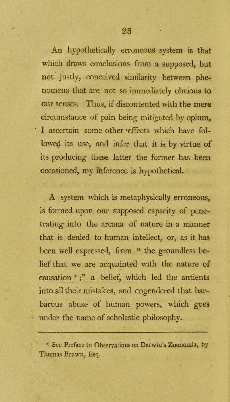 / An hypothetically erroneous system is that which draws conclusions from a supposed, but not justly, conceived similarity between phe- nomena that are not so immediately obvious to our senses. Thus, if discontented with the mere circumstance of pain being mitigated by opium, I ascertain some other 'effects which have fol- lowed its use, and infer that it is by virtue of its producing these latter the former has been occasioned, my inference is hypothetical. A system which is metaphysically erroneous, is formed upon our supposed capacity of pene- trating into the arcana of nature in a manner that is denied to human intellect, or, as it has been well expressed, from “ the groundless be- lief that we are acquainted with the nature of s' causation *a belief, which led the antients into all their mistakes, and engendered that bar- barous abuse of human powers, which goes under the name of scholastic philosophy. * See Preface to Observations on Darwin’s Zoonomia, by Thomas Brown, Esq.