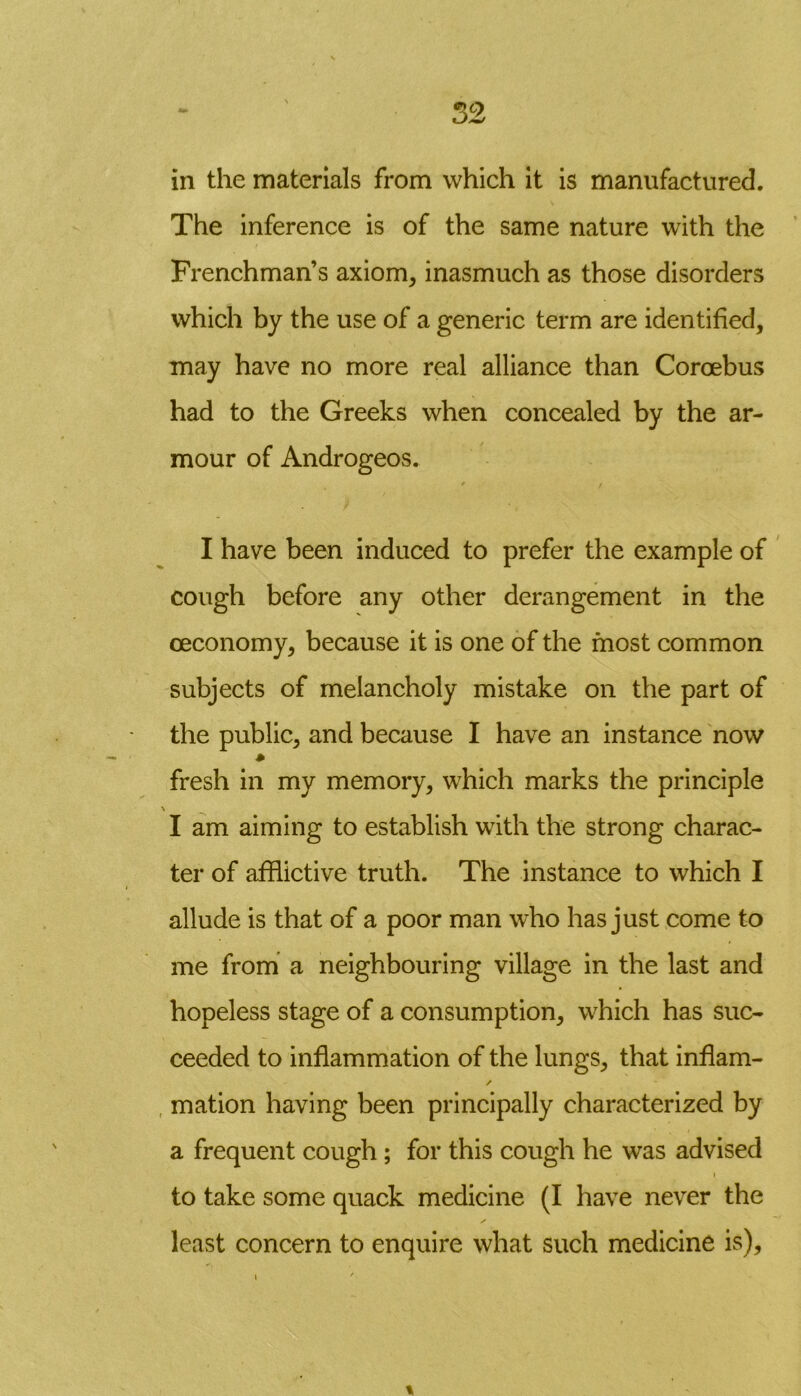 in the materials from which it is manufactured. The inference is of the same nature with the Frenchman’s axiom, inasmuch as those disorders which by the use of a generic term are identified, may have no more real alliance than Coroebus had to the Greeks when concealed by the ar- mour of Androgeos. I have been induced to prefer the example of cough before any other derangement in the ceconomy, because it is one of the most common subjects of melancholy mistake on the part of the public, and because I have an instance now * fresh in my memory, which marks the principle \ I am aiming to establish with the strong charac- ter of afflictive truth. The instance to which I allude is that of a poor man who has just come to me from a neighbouring village in the last and hopeless stage of a consumption, which has suc- ceeded to inflammation of the lungs, that inflam- / mation having been principally characterized by a frequent cough; for this cough he was advised i to take some quack medicine (I have never the least concern to enquire what such medicine is), i 7