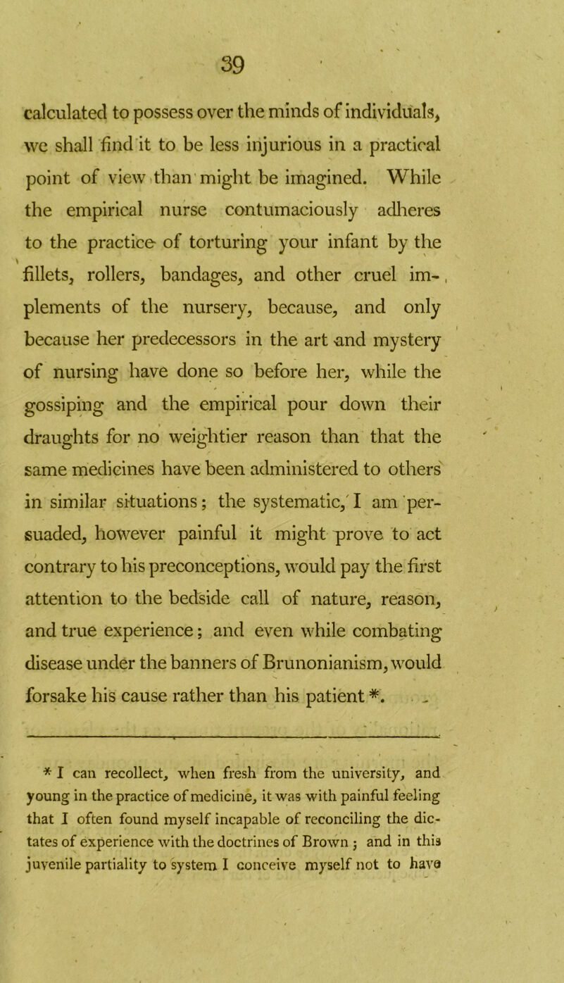 calculated to possess over the minds of individuals* we shall find it to be less injurious in a practical point of view than might be imagined. While the empirical nurse contumaciously adheres to the practice of torturing your infant by the fillets* rollers* bandages* and other cruel im-, plements of the nursery* because* and only because her predecessors in the art >and mystery of nursing have done so before her* while the * gossiping and the empirical pour down their * draughts for no weightier reason than that the same medicines have been administered to others in similar situations; the systematic* I am per- suaded* however painful it might prove to act contrary to his preconceptions* would pay the first attention to the bedside call of nature* reason* and true experience; and even while combating disease under the banners of Brunonianism* would forsake his cause rather than his patient *. . „ * I can recollect, when fresh from the university, and young in the practice of medicine, it was with painful feeling that I often found myself incapable of reconciling the dic- tates of experience with the doctrines of Brown j and in this juvenile partiality to system I conceive myself not to have