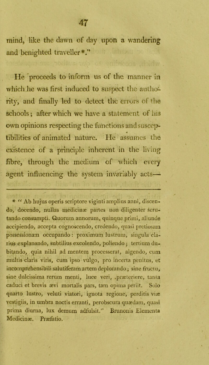 mind, like the dawn of day upon a wandering and benighted traveller*.” \ He proceeds to inform us of the manner in which he was first induced to suspect the autho- rity, and finally led to detect the errors of the schools; after which we have a statement of lus own opinions respecting the functions and suscep- 4 tibilities of animated nature. He assumes the existence of a principle inherent in the living fibre, through the medium of which every agent influencing the system invariably acts—• * “ Ab hujus operis scriptore viginti amplius anni, discen- do, docendo, nullas medicinae partes non diligenter £cru- tando consumpti. Quorum annorum, quinque primi, aliunde accipiendo, accepta cognoscendo, credendo, quasi pretiosam possessionam occupando: proximum lustrum, singula cla- rius explanando, subtilius excolendo, poliendo • tertium du- bitando, quia nihil ad mentem processerat, algendo, cum multis Claris viris, cum ipso vulgo, pro incerta penitus, et incomprehensibili salutiferam artem deplorando ; sine fructu, sine dulcissima rerum menti, luce veri, .praeteriere, tanta caduci et brevis aevi mortalis pars, tarn opima periit. Solo quarto lustro, veluti viatori, ignota regione, perditis viae vestigiis, in umbra noctis erranti, perobscura quae dam, quasi prima diurna, lux demum adfulsit.” Brunonis Elementa Medicinae. Praefatio.