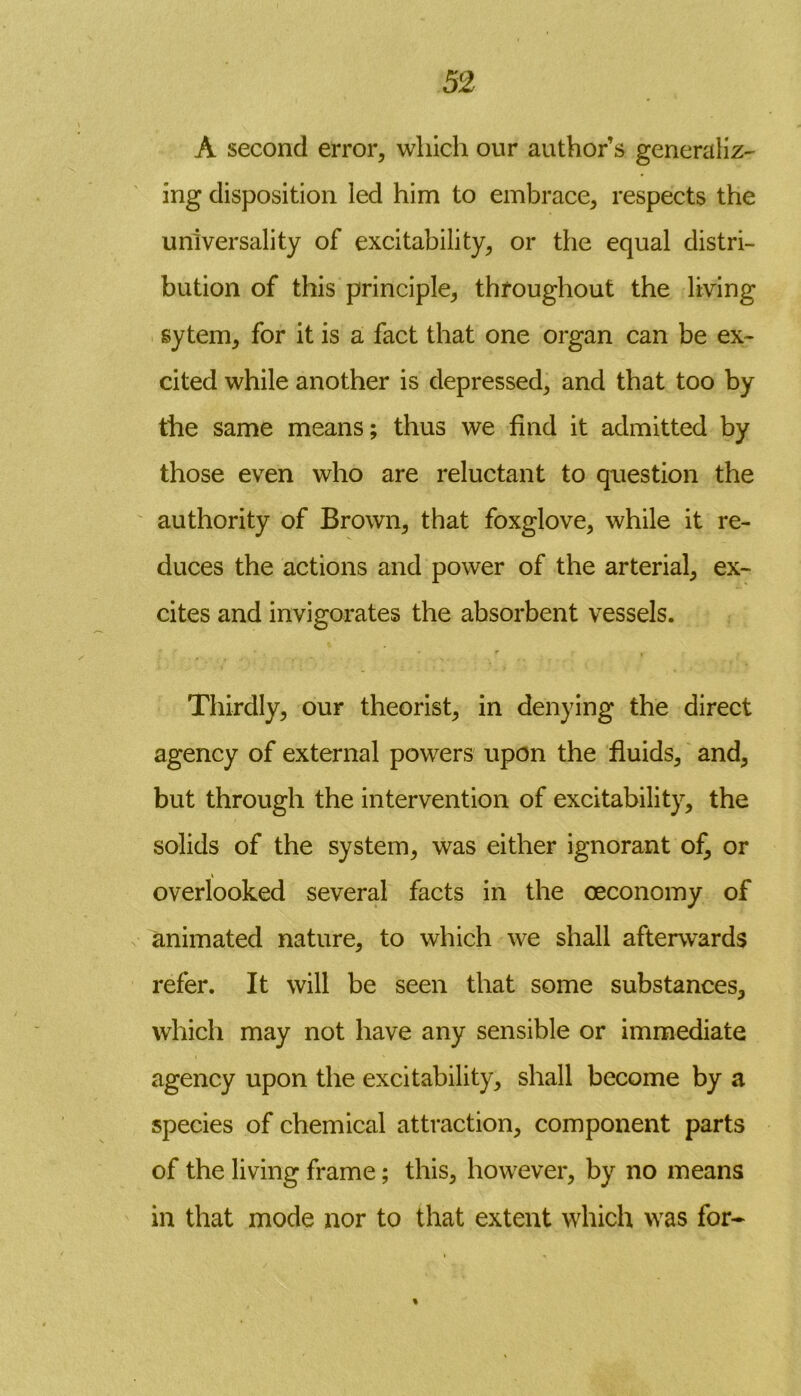 A second error, which our author’s generalize ing disposition led him to embrace, respects the universality of excitability, or the equal distri- bution of this principle, throughout the living sytem, for it is a fact that one organ can be ex- cited while another is depressed, and that too by the same means; thus we find it admitted by those even who are reluctant to question the authority of Brown, that foxglove, while it re- duces the actions and power of the arterial, ex- cites and invigorates the absorbent vessels. • ’ r . Thirdly, our theorist, in denying the direct agency of external powers upon the fluids, and, but through the intervention of excitability, the solids of the system, was either ignorant of, or overlooked several facts in the ceconomy of animated nature, to which we shall afterwards refer. It will be seen that some substances, which may not have any sensible or immediate agency upon the excitability, shall become by a species of chemical attraction, component parts of the living frame; this, however, by no means in that mode nor to that extent which was for-