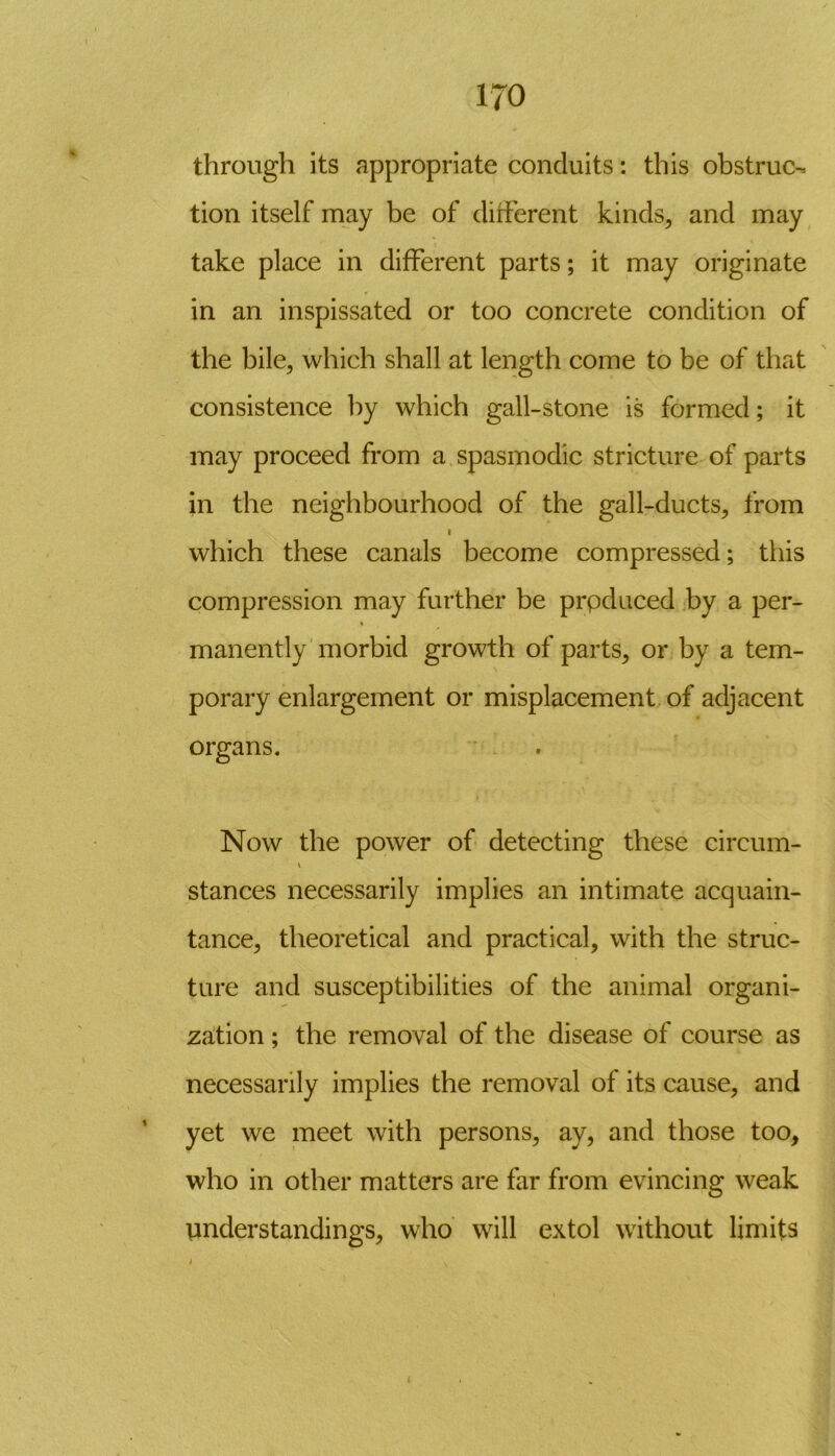 through its appropriate conduits: this obstruc- tion itself may be of different kinds, and may take place in different parts; it may originate in an inspissated or too concrete condition of the bile, which shall at length come to be of that consistence by which gall-stone is formed; it may proceed from a spasmodic stricture of parts in the neighbourhood of the gall-ducts, from i which these canals become compressed; this compression may further be prpduced by a per- manently morbid growth of parts, or by a tem- porary enlargement or misplacement of adjacent organs. Now the power of detecting these circum- \ stances necessarily implies an intimate acquain- tance, theoretical and practical, with the struc- ture and susceptibilities of the animal organi- zation ; the removal of the disease of course as necessarily implies the removal of its cause, and yet we meet with persons, ay, and those too, who in other matters are far from evincing weak understandings, who will extol without limits i