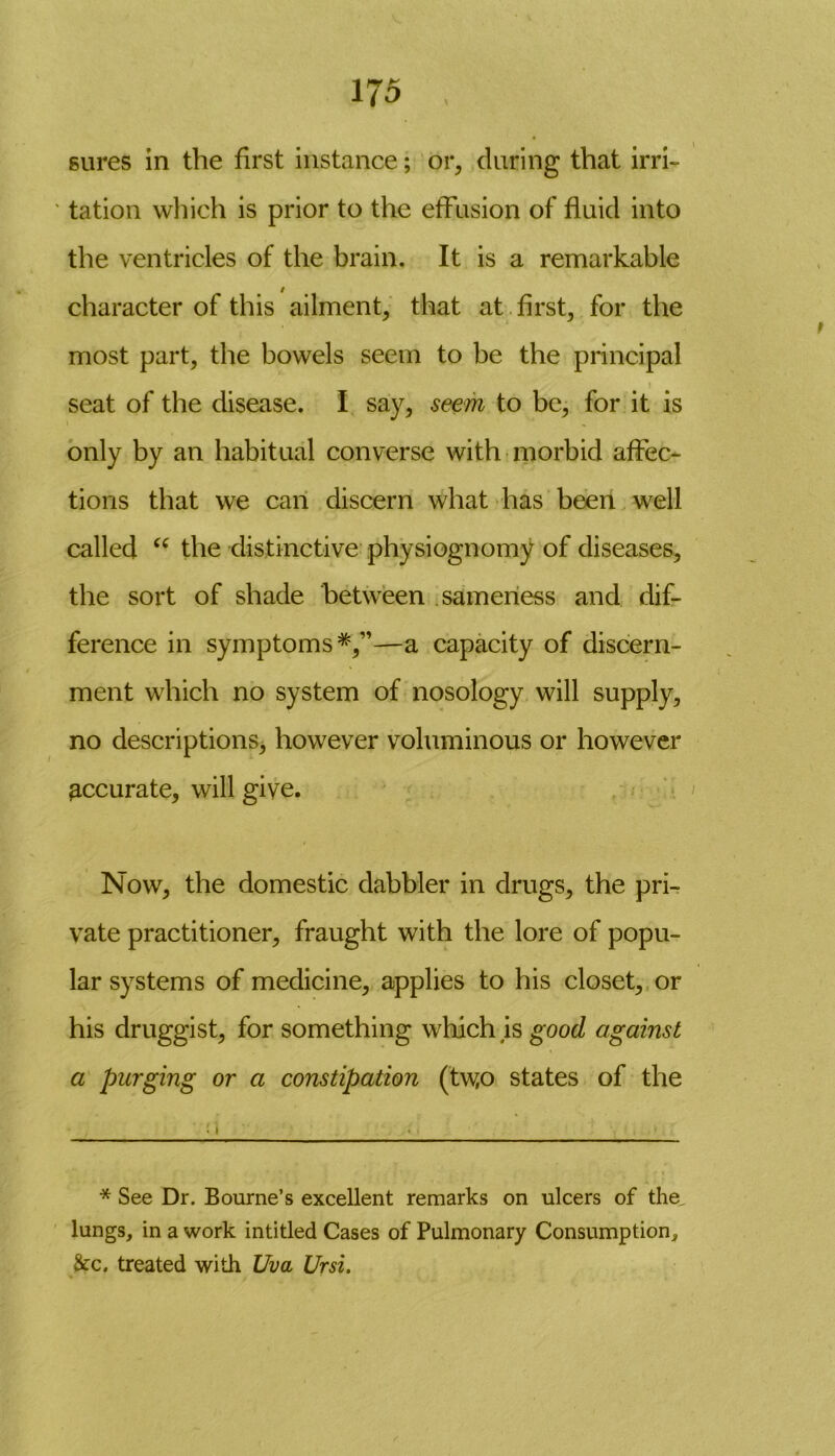 gures in the first instance; or, during that irri- tation which is prior to the effusion of fluid into the ventricles of the brain. It is a remarkable character of this ailment, that at first, for the most part, the bowels seem to be the principal seat of the disease. I say, seem to be, for it is only by an habitual converse with morbid affec- tions that we can discern what has been well called “ the distinctive physiognomy of diseases, the sort of shade between sameness and dif- ference in symptoms*,”—a capacity of discern- ment which no system of nosology will supply, no descriptions, however voluminous or however accurate, will give. Now, the domestic dabbler in drugs, the pri- vate practitioner, fraught with the lore of popu- lar systems of medicine, applies to his closet, or his druggist, for something which is good against a purging or a constipation (tw,o states of the * See Dr. Bourne’s excellent remarks on ulcers of the, lungs, in a work intitled Cases of Pulmonary Consumption, &c. treated with Uva Ursi.