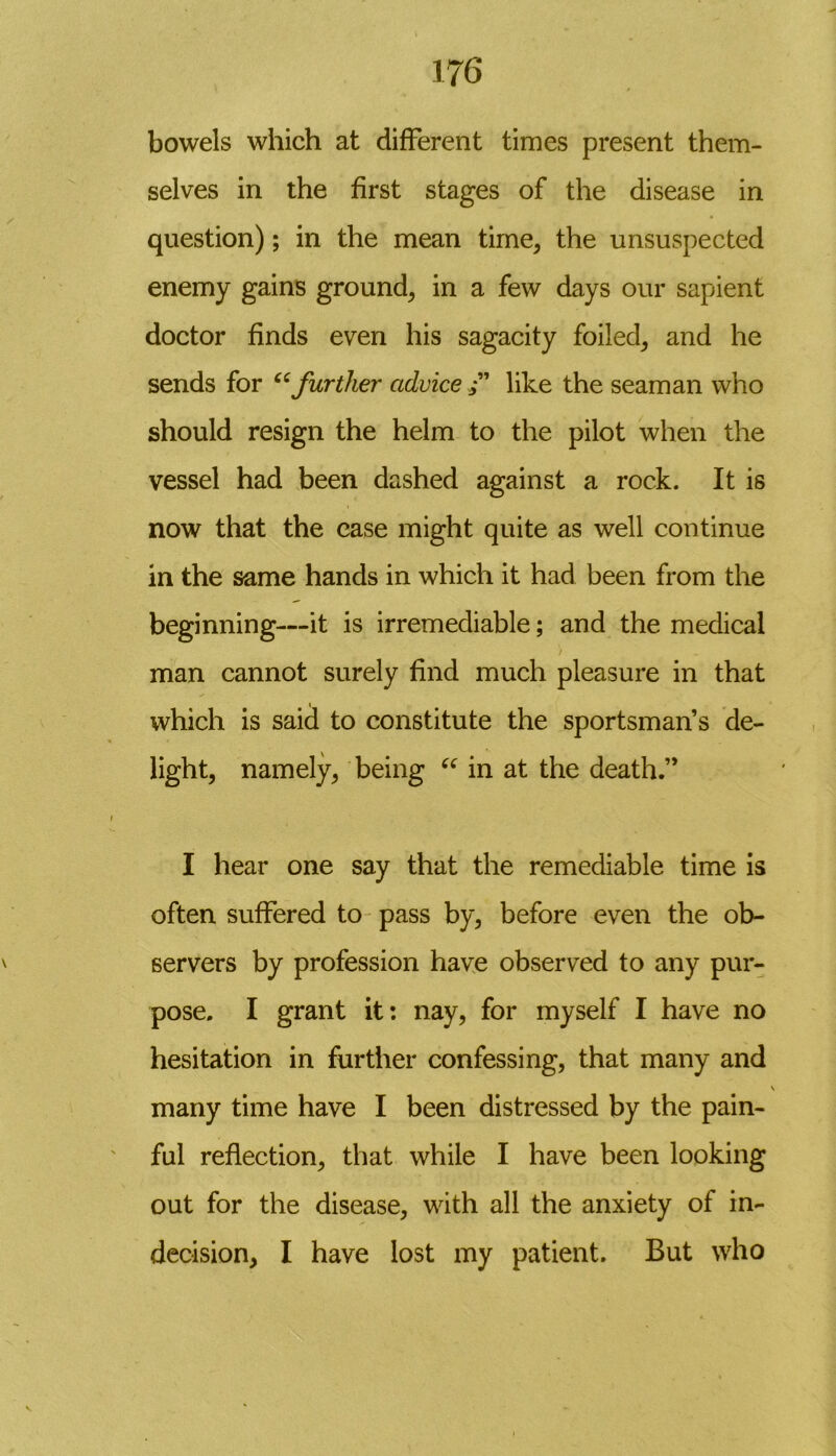 bowels which at different times present them- selves in the first stages of the disease in question); in the mean time, the unsuspected enemy gains ground, in a few days our sapient doctor finds even his sagacity foiled, and he sends for “further advice /’ like the seaman who should resign the helm to the pilot when the vessel had been dashed against a rock. It is now that the case might quite as well continue in the same hands in which it had been from the beginning—it is irremediable; and the medical ) man cannot surely find much pleasure in that which is said to constitute the sportsman’s de- light, namely, being “ in at the death.” I hear one say that the remediable time is often suffered to pass by, before even the ob- servers by profession have observed to any pur- pose. I grant it: nay, for myself I have no hesitation in further confessing, that many and \ many time have I been distressed by the pain- ful reflection, that while I have been looking out for the disease, with all the anxiety of in- decision, I have lost my patient. But who