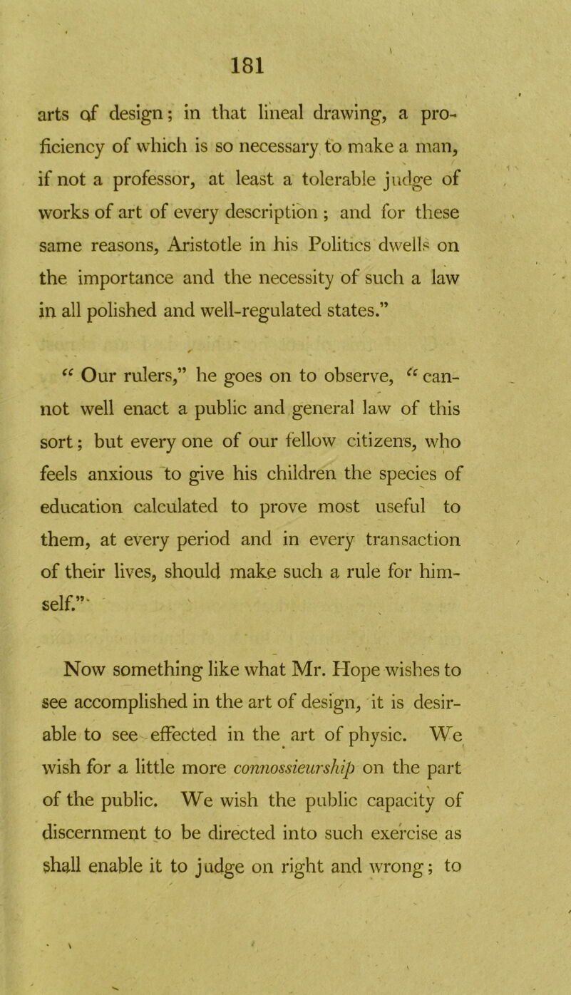 arts of design; in that lineal drawing, a pro- ficiency of which is so necessary to make a man, \ ( if not a professor, at least a tolerable judge of works of art of every description ; and for these same reasons, Aristotle in his Politics dwells on the importance and the necessity of such a law in all polished and well-regulated states.” “ Our rulers,” he goes on to observe, u can- not well enact a public and general law of this sort; but every one of our fellow citizens, who feels anxious to give his children the species of education calculated to prove most useful to them, at every period and in every transaction of their lives, should make such a rule for him- self”* ' Now something like what Mr. Hope wishes to see accomplished in the art of design, it is desir- able to see effected in the art of physic. We wish for a little more connossieurship on the part of the public. We wish the public capacity of discernment to be directed into such exercise as shall enable it to j udge on right and wrong; to