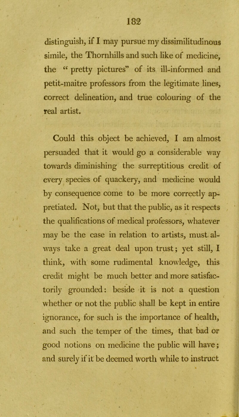 I distinguish^ if I may pursue my dissimilitudinous simile, the Thornhills and such like of medicine, the u pretty pictures” of its ill-informed and petit-maitre professors from the legitimate lines, correct delineation, and true colouring of the real artist. i Could this object be achieved, I am almost persuaded that it would go a considerable way towards diminishing the surreptitious credit of every species of quackery, and medicine would by consequence come to be more correctly ap- pretiated. Not, but that the public, as it respects the qualifications of medical professors, whatever may be the case in relation to artists, must al- ways take a great deal upon trust; yet still, I think, with some rudimental knowledge, this credit might be much better and more satisfac- torily grounded: beside it is not a question ( whether or not the public shall be kept in entire ignorance, for such is the importance of health, and such the temper of the times, that bad or good notions on medicine the public will have; and surely if it be deemed worth while to instruct / 1