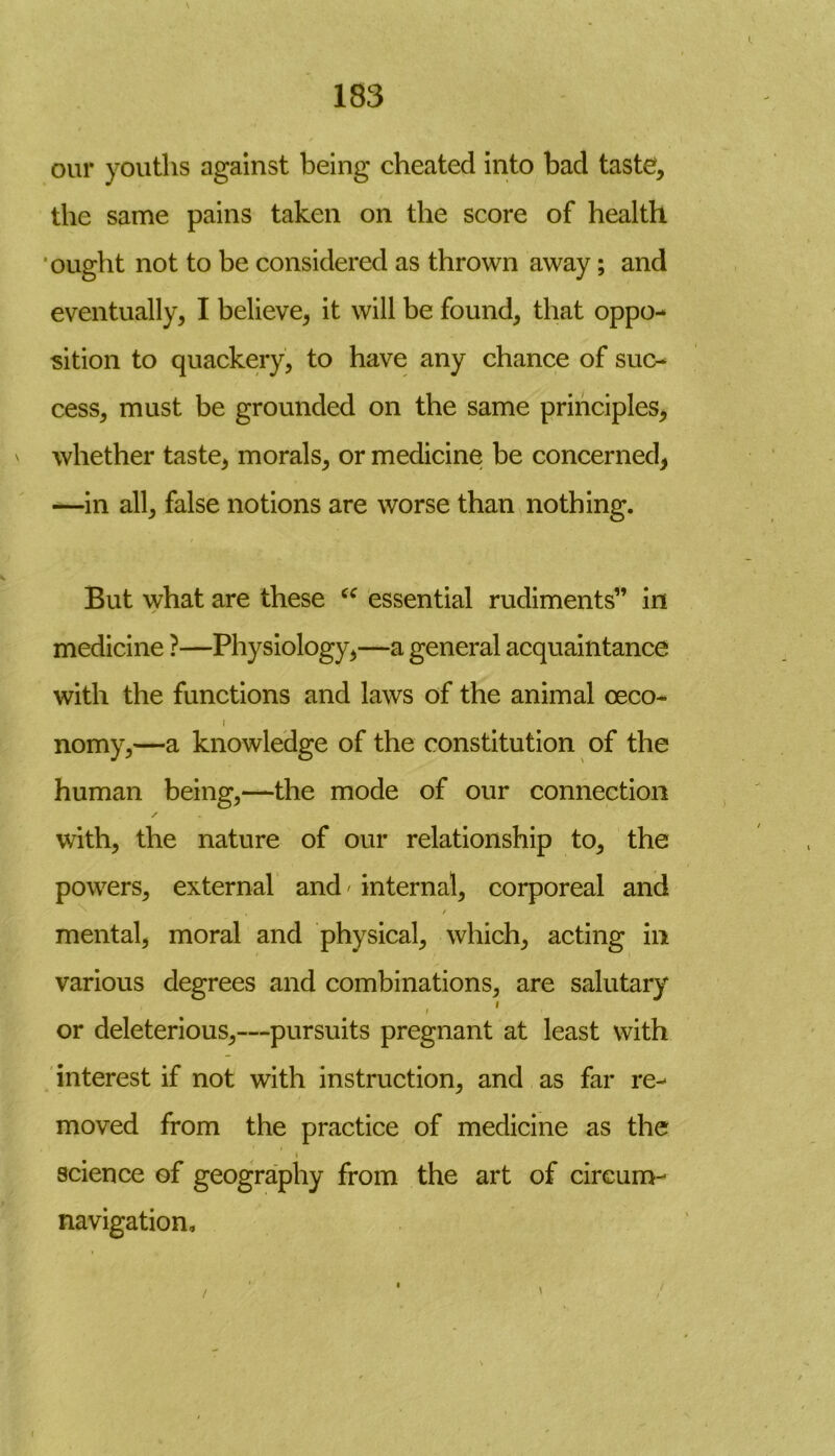 our youths against being cheated into bad taste?, the same pains taken on the score of health ought not to be considered as thrown away; and eventually, I believe, it will be found, that oppo- sition to quackery, to have any chance of suc- cess, must be grounded on the same principles, whether taste, morals, or medicine be concerned, —in all, false notions are worse than nothing. But what are these u essential rudiments” in medicine ?—Physiology,—a general acquaintance with the functions and laws of the animal oeco- i nomy,—a knowledge of the constitution of the human being,—the mode of our connection ✓ with, the nature of our relationship to, the powers, external and / internal, corporeal and , / mental, moral and physical, which, acting in various degrees and combinations, are salutary i i or deleterious,—pursuits pregnant at least with interest if not with instruction, and as far re- moved from the practice of medicine as the science of geography from the art of circum- navigation.