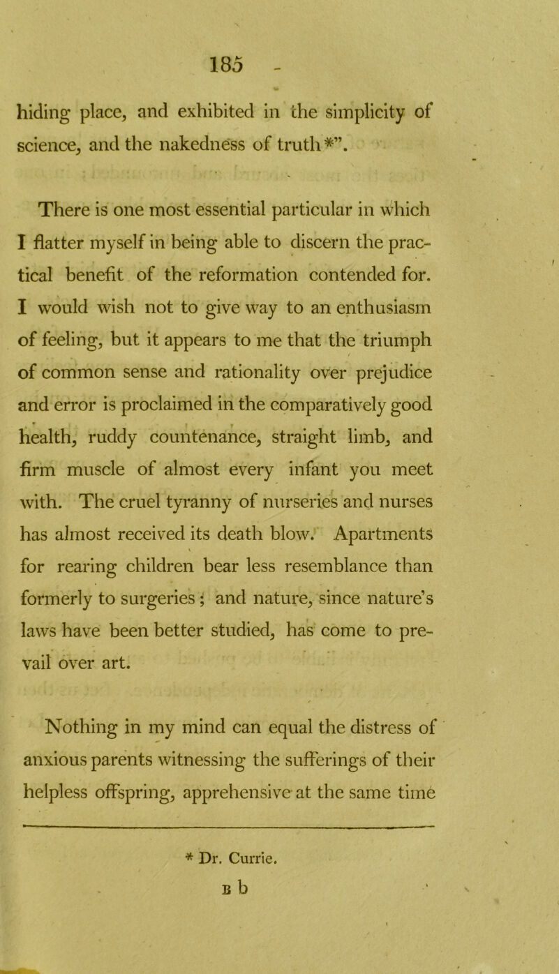 hiding place, and exhibited in the simplicity of science, and the nakedness of truth There is one most essential particular in which I flatter myself in being able to discern the prac- tical benefit of the reformation contended for. I would wish not to give way to an enthusiasm of feeling, but it appears to me that the triumph of common sense and rationality over prejudice and error is proclaimed in the comparatively good W I y health, ruddy countenance, straight limb, and firm muscle of almost every infant you meet with. The cruel tyranny of nurseries and nurses has almost received its death blow. Apartments \ for rearing children bear less resemblance than formerly to surgeries ; and nature, since nature’s laws have been better studied, has come to pre- vail over art. ✓ Nothing in my mind can equal the distress of anxious parents witnessing the sufferings of their helpless offspring, apprehensive at the same time * Dr. Currie. b b