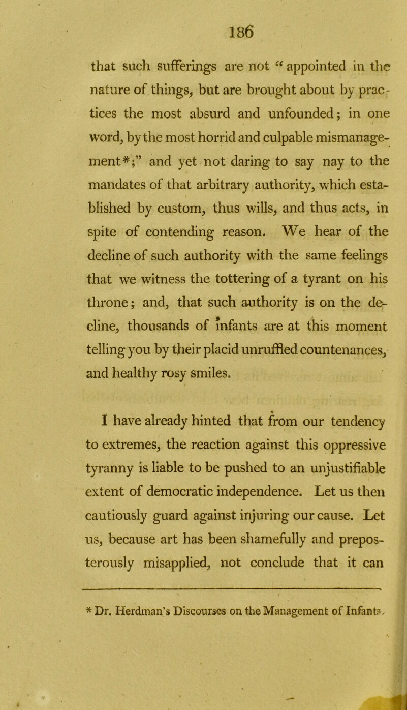 that such sufferings are not “ appointed in the nature of things, but are brought about by prac- tices the most absurd and unfounded; in one word, by the most horrid and culpable mismanage- ment*;” and yet not daring to say nay to the mandates of that arbitrary authority, which esta- blished by custom, thus wills, and thus acts, in spite of contending reason* We hear of the decline of such authority with the same feelings that we witness the tottering of a tyrant on his throne; and, that such authority is on the de- cline, thousands of infants are at this moment telling you by their placid unruffled countenances, and healthy rosy smiles. , / I have already hinted that from our tendency to extremes, the reaction against this oppressive tyranny is liable to be pushed to an unjustifiable extent of democratic independence. Let us then cautiously guard against injuring our cause. Let us, because art has been shamefully and prepos- terously misapplied, not conclude that it can * Dr. Herdman’s Discourses on the Management of Infant*.