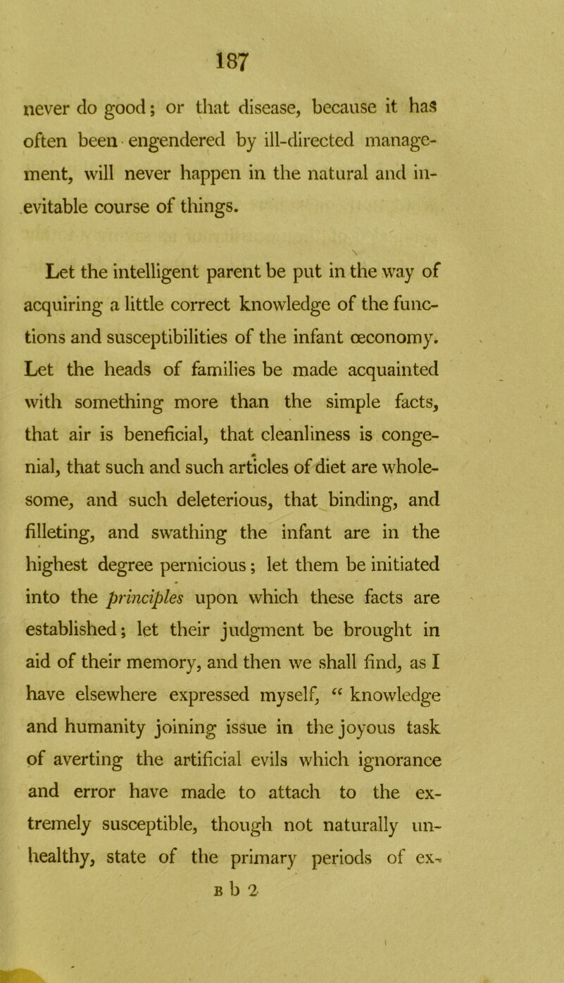 never clo good; or that disease, because it has often been engendered by ill-directed manage- ment, will never happen in the natural and in- evitable course of things. Let the intelligent parent be put in the way of acquiring a little correct knowledge of the func- tions and susceptibilities of the infant (Economy* Let the heads of families be made acquainted with something more than the simple facts, that air is beneficial, that cleanliness is conge- nial, that such and such articles of diet are whole- some, and such deleterious, that binding, and filleting, and swathing the infant are in the highest degree pernicious; let them be initiated into the principles upon which these facts are established; let their judgment be brought in aid of their memory, and then we shall find, as I have elsewhere expressed myself, “ knowledge and humanity joining issue in the joyous task of averting the artificial evils which ignorance and error have made to attach to the ex- tremely susceptible, though not naturally un- healthy, state of the primary periods of ex^ b b 2 l