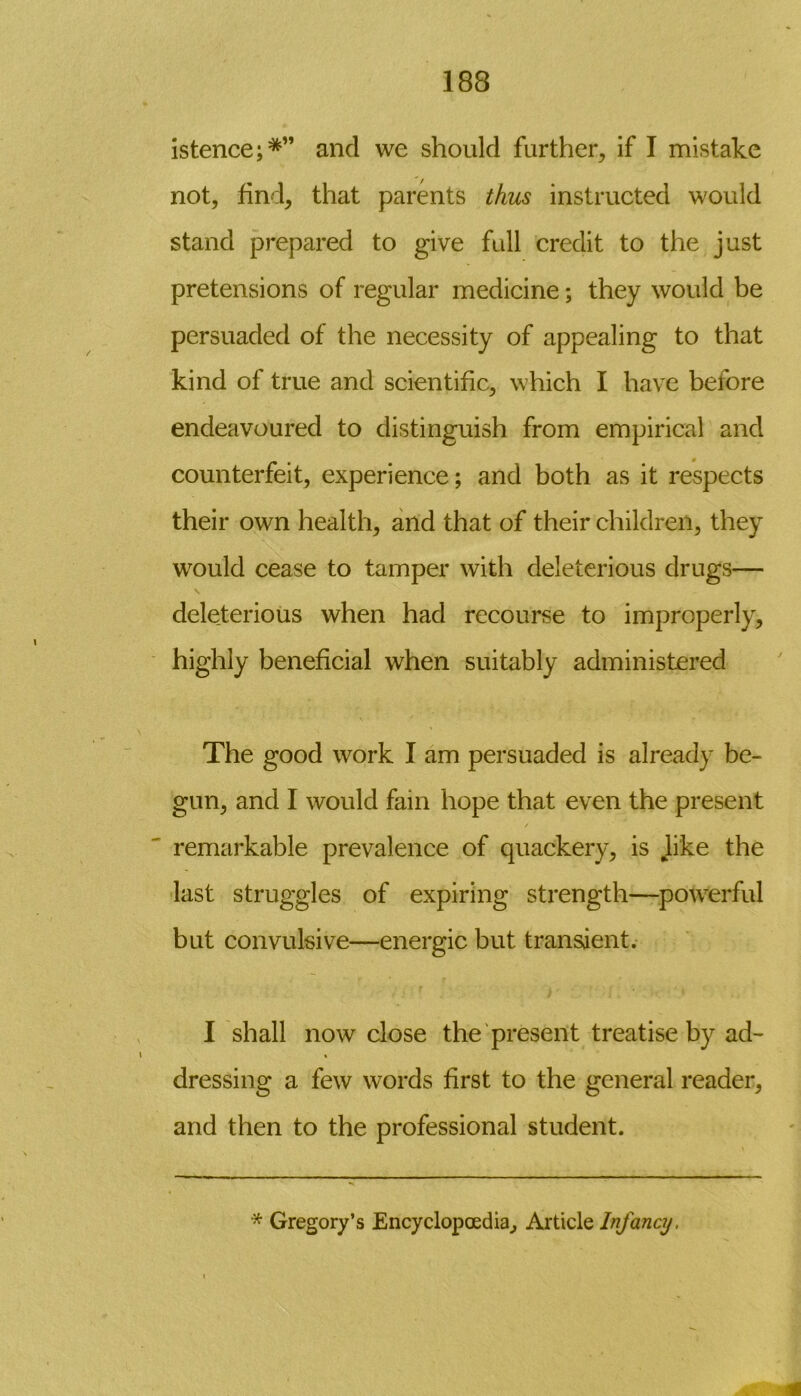 istence;*” and we should further., if I mistake not, find, that parents thus instructed would stand prepared to give full credit to the just pretensions of regular medicine; they would be persuaded of the necessity of appealing to that kind of true and scientific, which I have before endeavoured to distinguish from empirical and counterfeit, experience; and both as it respects their own health, and that of their children, they would cease to tamper with deleterious drugs— V deleterious when had recourse to improperly, highly beneficial when suitably administered The good work I am persuaded is already be- gun, and I would fain hope that even the present / remarkable prevalence of quackery, is hke the last struggles of expiring strength—powerful but convulsive—energic but transient. I shall now close the present treatise by ad- dressing a few words first to the general reader, and then to the professional student. * Gregory’s Encyclopaedia, Article Infancy,