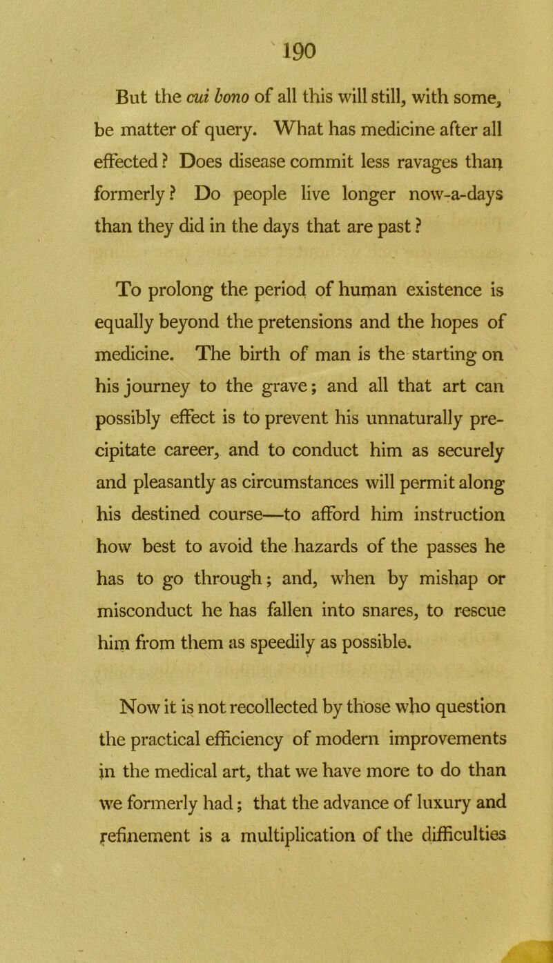 But the cui bono of all this will still, with some, be matter of query. What has medicine after all effected ? Does disease commit less ravages than formerly? Do people live longer now-a-days than they did in the days that are past ? V To prolong the period of human existence is equally beyond the pretensions and the hopes of medicine. The birth of man is the starting on his journey to the grave; and all that art can possibly effect is to prevent his unnaturally pre- cipitate career, and to conduct him as securely and pleasantly as circumstances will permit along his destined course—to afford him instruction how best to avoid the hazards of the passes he has to go through; and, when by mishap or misconduct he has fallen into snares, to rescue him from them as speedily as possible. Now it is not recollected by those who question the practical efficiency of modern improvements in the medical art, that we have more to do than we formerly had; that the advance of luxury and ^refinement is a multiplication of the difficulties