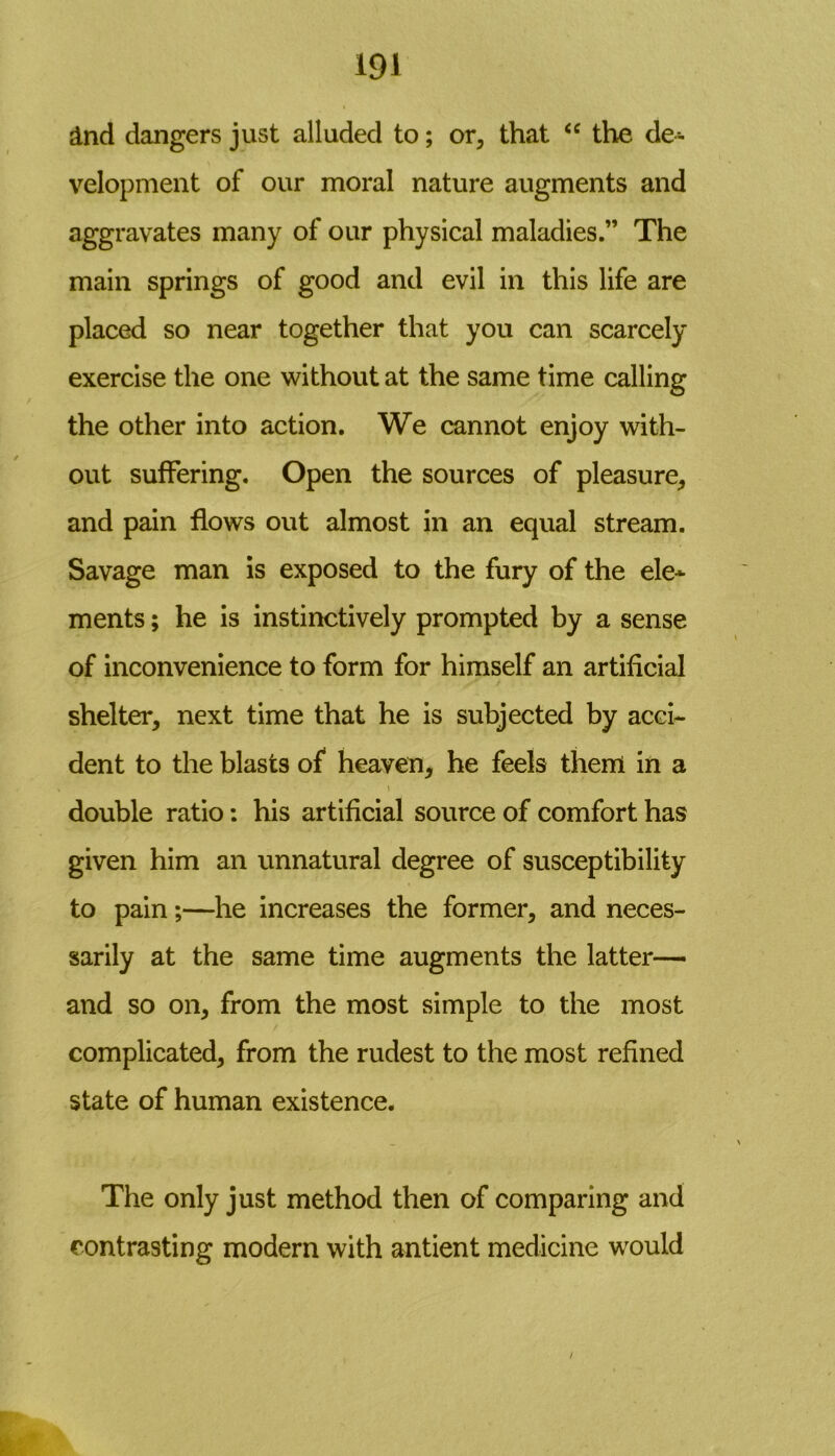 &nd dangers just alluded to; or, that “ the de- velopment of our moral nature augments and aggravates many of our physical maladies.” The main springs of good and evil in this life are placed so near together that you can scarcely exercise the one without at the same time calling the other into action. We cannot enjoy with- out suffering. Open the sources of pleasure, and pain flows out almost in an equal stream. Savage man is exposed to the fury of the ele- ments ; he is instinctively prompted by a sense of inconvenience to form for himself an artificial shelter, next time that he is subjected by acci- dent to the blasts of heaven, he feels them in a \ double ratio: his artificial source of comfort has given him an unnatural degree of susceptibility to pain;—he increases the former, and neces- sarily at the same time augments the latter— and so on, from the most simple to the most complicated, from the rudest to the most refined state of human existence. The only just method then of comparing and contrasting modern with antient medicine would