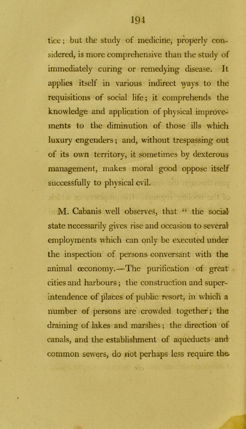 tice; but the study of medicine, properly con- sidered, is more comprehensive than the study of immediately curing or remedying disease. It applies itself in various indirect ways to the requisitions of social life; it comprehends the knowledge and application of physical improve- ments to the diminution of those ills which luxury engenders; and, without trespassing out of its own territory, it sometimes by dexterous management, makes moral good oppose itself successfully to physical evil. M. Cabanis well observes, that “ the social state necessarily gives rise and occasion to several employments which can only be executed under the inspection of persons-conversant with the animal ceconomy.—The purification of great cities and harbours; the construction and super- intendence of places of public resort, in which a number of persons are crowded together ; the draining of lakes and marshes; the direction of canals, and the establishment of aqueducts and common sewers, do not perhaps less require the. i