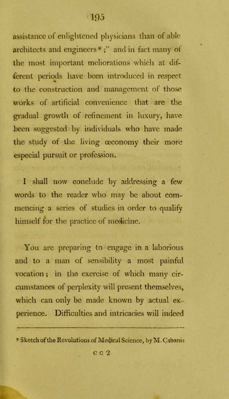 assistance of enlightened physicians than of able architects and engineers * and in fact many of the most important meliorations which at dif- ferent periods have been introduced in respect to the construction and management of those works of artificial convenience that are the gradual growth of refinement in luxury, have been suggested by individuals who have made the study of the living ceconomy their more especial pursuit or profession* I shall now conclude by addressing a few words to the reader who may be about com- mencing a series of studies in order to qualify himself for the practice of medicine. You are preparing to engage in a laborious and to a man of sensibility a most painful vocation; in the exercise of which many cir- cumstances of perplexity will present themselves, which can only be made known by actual ex- perience. Difficulties and intricacies will indeed * Sketch of the Revolutions of Medical Science, by M. Cabanis C C 2