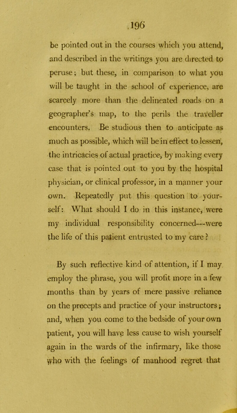 be pointed out in the courses which you attend> and described in the writings you are directed to peruse; but these, in comparison to what you will be taught in the school of experience, are scarcely more than the delineated roads on a geographer’s map, to the perils the traveller encounters. Be studious then to anticipate as much as possible, which will be in effect to lessen, the intricacies of actual practice, by making every case that is pointed out to you by the hospital physician, or clinical professor, in a manner your own. Repeatedly put this question to your- self: What should I do in this instance, were my individual responsibility concerned—were the life of this patient entrusted to my care ? By such reflective kind of attention, if I may employ the phrase, you will profit more in a fevy months than by years of mere passive reliance on the precepts and practice of your instructors; and, when you come to the bedside of your own patient, you will have less cause to wish yourself again in the wards of the infirmary, like those vyho with the feelings of manhood regret that